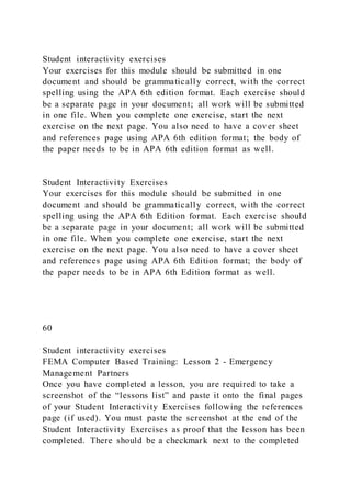 Student interactivity exercises
Your exercises for this module should be submitted in one
document and should be grammatically correct, with the correct
spelling using the APA 6th edition format. Each exercise should
be a separate page in your document; all work will be submitted
in one file. When you complete one exercise, start the next
exercise on the next page. You also need to have a cover sheet
and references page using APA 6th edition format; the body of
the paper needs to be in APA 6th edition format as well.
Student Interactivity Exercises
Your exercises for this module should be submitted in one
document and should be grammatically correct, with the correct
spelling using the APA 6th Edition format. Each exercise should
be a separate page in your document; all work will be submitted
in one file. When you complete one exercise, start the next
exercise on the next page. You also need to have a cover sheet
and references page using APA 6th Edition format; the body of
the paper needs to be in APA 6th Edition format as well.
60
Student interactivity exercises
FEMA Computer Based Training: Lesson 2 - Emergency
Management Partners
Once you have completed a lesson, you are required to take a
screenshot of the “lessons list” and paste it onto the final pages
of your Student Interactivity Exercises following the references
page (if used). You must paste the screenshot at the end of the
Student Interactivity Exercises as proof that the lesson has been
completed. There should be a checkmark next to the completed
 