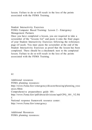 lesson. Failure to do so will result in the loss of the points
associated with the FEMA Training.
Student Interactivity Exercises
FEMA Computer Based Training: Lesson 2 - Emergency
Management Partners
Once you have completed a lesson, you are required to take a
screenshot of the “lessons list” and paste it onto the final pages
of your Student Interactivity Exercises following the references
page (if used). You must paste the screenshot at the end of the
Student Interactivity Exercises as proof that the lesson has been
completed. There should be a checkmark next to the completed
lesson. Failure to do so will result in the loss of the points
associated with the FEMA Training.
61
Additional resources
FEMA planning resources:
http://www.Fema.Gov/emergency/disasterhousing/planning_reso
urces.Shtm
Comprehensive preparedness guide 101:
http://www.Fema.Gov/pdf/about/divisions/npd/CPG_101 _V2.Pd
f.
National response framework resource center:
http://www.Fema.Gov/emergency
Additional Resources
FEMA planning resources:
 