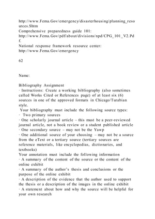 http://www.Fema.Gov/emergency/disasterhousing/planning_reso
urces.Shtm
Comprehensive preparedness guide 101:
http://www.Fema.Gov/pdf/about/divisions/npd/CPG_101_V2.Pd
f.
National response framework resource center:
http://www.Fema.Gov/emergency
62
Name:
Bibliography Assignment
· Instructions: Create a working bibliography (also sometimes
called Works Cited or References page) of at least six (6)
sources in one of the approved formats in Chicago/Turabian
style.
Your bibliography must include the following source types:
· Two primary sources
· One scholarly journal article – this must be a peer-reviewed
journal article, not a book review or a student published article
· One secondary source – may not be the Yawp
· One additional source of your choosing – may not be a source
from the eText or a tertiary source (tertiary sources are
reference materials, like encyclopedias, dictionaries, and
textbooks)
Your annotation must include the following information
· A summary of the content of the source or the content of the
online exhibit
· A summary of the author’s thesis and conclusions or the
purpose of the online exhibit
· A description of the evidence that the author used to support
the thesis or a description of the images in the online exhibit
· A statement about how and why the source will be helpful for
your own research
 