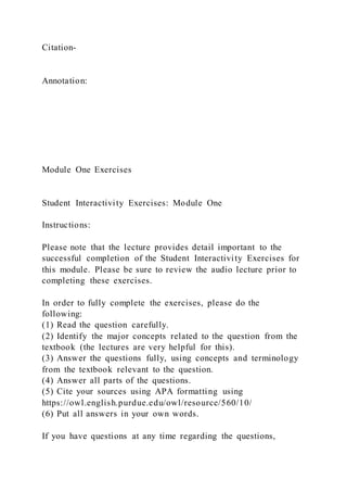 Citation-
Annotation:
Module One Exercises
Student Interactivity Exercises: Module One
Instructions:
Please note that the lecture provides detail important to the
successful completion of the Student Interactivity Exercises for
this module. Please be sure to review the audio lecture prior to
completing these exercises.
In order to fully complete the exercises, please do the
following:
(1) Read the question carefully.
(2) Identify the major concepts related to the question from the
textbook (the lectures are very helpful for this).
(3) Answer the questions fully, using concepts and terminology
from the textbook relevant to the question.
(4) Answer all parts of the questions.
(5) Cite your sources using APA formatting using
https://owl.english.purdue.edu/owl/resource/560/10/
(6) Put all answers in your own words.
If you have questions at any time regarding the questions,
 