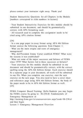 please contact your instructor right away. Thank you!
Student Interactivity Questions for all Chapters in the Module
[numbers correspond to slide numbers in lecture]:
· Your Student Interactivity Exercises for this module should be
submitted in one document, and should be grammatically
correct, with APA formatting used.
· All research used to complete this assignment needs to be
cited using APA citation format.
[24]
· In a one page paper in essay format using APA 6th Edition
format answer the following questions from Chapter 1:
· What are the main origins and roots of emergency
management?
· Why did President Jimmy Carter establish FEMA? What were
the reasons it was established?
· What are some of the major successes and failures of FEMA
since 1979? What factors led to these successes or failures?
· Your exercises for this module should be submitted in one
document and should be grammatically correct, with the correct
spelling using the APA 6th Edition format. Each exercise should
be a separate page in your document; all work will be submitted
in one file. When you complete one exercise, start the next
exercise on the next page. You also need to have a cover sheet
and references page using APA 6th Edition format; the body of
the paper needs to be in APA 6th Edition format as well.
[25]
FEMA Computer Based Training: Hello Students you may begin
the FEMA course by going to: IS-230.D: Fundamentals of
Emergency Management at
http://training.fema.gov/is/courseoverview .aspx?code=IS-230.d
and then begin
Lesson 1- Emergency Management Overview
 