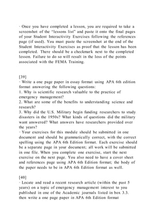 · Once you have completed a lesson, you are required to take a
screenshot of the “lessons list” and paste it onto the final pages
of your Student Interactivity Exercises following the references
page (if used). You must paste the screenshot at the end of the
Student Interactivity Exercises as proof that the lesson has been
completed. There should be a checkmark next to the completed
lesson. Failure to do so will result in the loss of the points
associated with the FEMA Training.
[39]
· Write a one page paper in essay format using APA 6th edition
format answering the following questions:
1. Why is scientific research valuable to the practice of
emergency management?
2. What are some of the benefits to understanding science and
research?
3. Why did the U.S. Military begin funding researchers to study
disasters in the 1950s? What kinds of questions did the military
want answered? What answers have researchers provided over
the years?
· Your exercises for this module should be submitted in one
document and should be grammatically correct, with the correct
spelling using the APA 6th Edition format. Each exercise should
be a separate page in your document; all work will be submitted
in one file. When you complete one exercise, start the next
exercise on the next page. You also need to have a cover sheet
and references page using APA 6th Edition format; the body of
the paper needs to be in APA 6th Edition format as well.
[40]
· Locate and read a recent research article (within the past 5
years) on a topic of emergency management interest to you
published in one of the Academic journals listed in box 3.3.
then write a one page paper in APA 6th Edition format
 