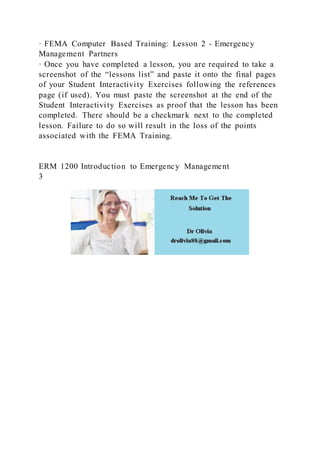 · FEMA Computer Based Training: Lesson 2 - Emergency
Management Partners
· Once you have completed a lesson, you are required to take a
screenshot of the “lessons list” and paste it onto the final pages
of your Student Interactivity Exercises following the references
page (if used). You must paste the screenshot at the end of the
Student Interactivity Exercises as proof that the lesson has been
completed. There should be a checkmark next to the completed
lesson. Failure to do so will result in the loss of the points
associated with the FEMA Training.
ERM 1200 Introduction to Emergency Management
3
 