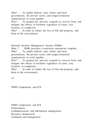 Who? . . . To enable federal, state, tribal, and local
governments, the private sector, and nongovernmental
organizations to work together . . .
How? . . . To prepare for, prevent, respond to, recover from, and
mitigate the effects of incidents regardless of cause, size,
location, or complexity . . .
Why? . . . In order to reduce the loss of life and property, and
harm to the environment.
National Incident Management System (NIMS)
What ? . . . NIMS provides a consistent nationwide template . . .
Who? . . . To enable federal, state, tribal, and local
governments, the private sector, and nongovernmental
organizations to work together . . .
How? . . . To prepare for, prevent, respond to, recover from, and
mitigate the effects of incidents regardless of cause, size,
location, or complexity . . .
Why? . . . In order to reduce the loss of life and property, and
harm to the environment.
12
NIMS Components and ICS
NIMS Components and ICS
Preparedness
Communications and information management
Resource management
Command and management
 