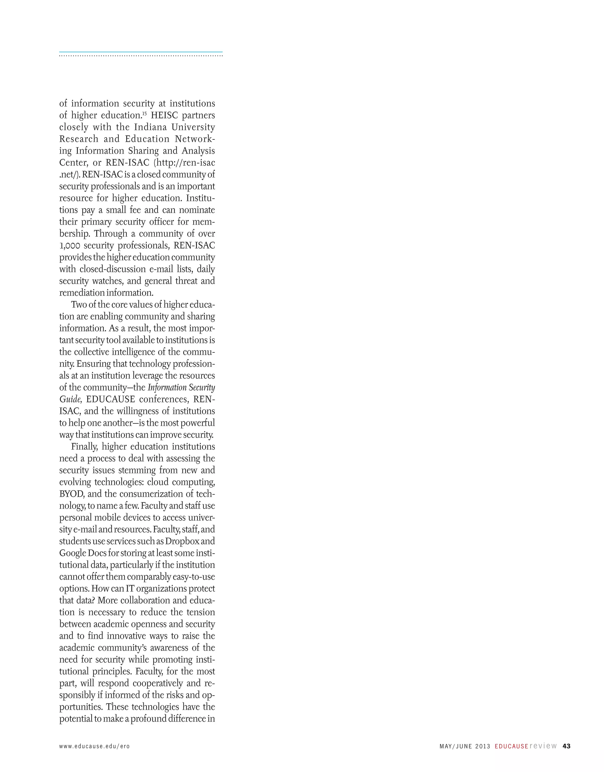 of information security at institutions
of higher education.15 HEISC partners
closely with the Indiana University
Research and Education Networking Information Sharing and Analysis
Center, or REN-ISAC (http://ren-isac
.net/). REN-ISAC is a closed community of
security professionals and is an important
resource for higher education. Institutions pay a small fee and can nominate
their primary security officer for membership. Through a community of over
1,000 security professionals, REN-ISAC
provides the higher education community
with closed-discussion e-mail lists, daily
security watches, and general threat and
remediation information.
Two of the core values of higher education are enabling community and sharing
information. As a result, the most important security tool available to institutions is
the collective intelligence of the community. Ensuring that technology professionals at an institution leverage the resources
of the community—the Information Security
Guide, EDUCAUSE conferences, RENISAC, and the willingness of institutions
to help one another—is the most powerful
way that institutions can improve security.
Finally, higher education institutions
need a process to deal with assessing the
security issues stemming from new and
evolving technologies: cloud computing,
BYOD, and the consumerization of technology, to name a few. Faculty and staff use
personal mobile devices to access university e-mail and resources. Faculty, staff, and
students use services such as Dropbox and
Google Docs for storing at least some institutional data, particularly if the institution
cannot offer them comparably easy-to-use
options. How can IT organizations protect
that data? More collaboration and education is necessary to reduce the tension
between academic openness and security
and to find innovative ways to raise the
academic community’s awareness of the
need for security while promoting institutional principles. Faculty, for the most
part, will respond cooperatively and responsibly if informed of the risks and opportunities. These technologies have the
potential to make a profound difference in
w w w. e d u c a u s e . e d u / e r o

M ay / J u n e 2 013 E d u c a u s e r e v i e w 43

 