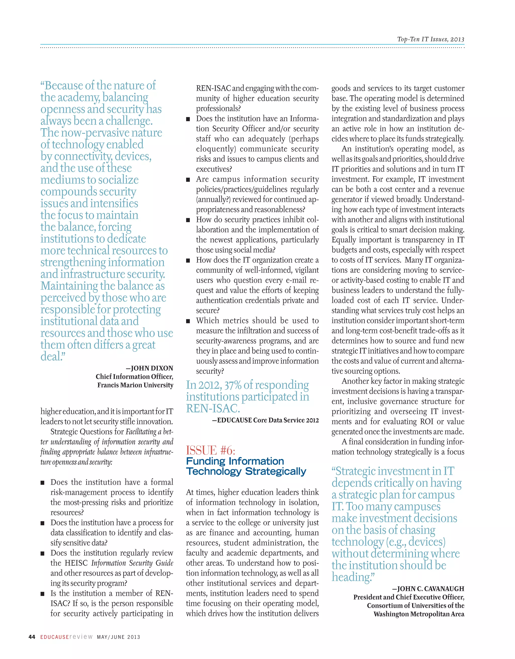 Top-Ten IT Issues, 2013

“Because of the nature of
the academy, balancing
openness and security has
always been a challenge.
The now-pervasive nature
of technology enabled
by connectivity, devices,
and the use of these
mediums to socialize
compounds security
issues and intensifies
the focus to maintain
the balance, forcing
institutions to dedicate
more technical resources to
strengthening information
and infrastructure security.
Maintaining the balance as
perceived by those who are
responsible for protecting
institutional data and
resources and those who use
them often differs a great
deal.”
—John Dixon
Chief Information Officer,
Francis Marion University

higher education, and it is important for IT
leaders to not let security stifle innovation.
Strategic Questions for Facilitating a better understanding of information security and
finding appropriate balance between infrastructure openness and security:
Does the institution have a formal
risk-management process to identify
the most-pressing risks and prioritize
resources?
n	 Does the institution have a process for
data classification to identify and classify sensitive data?
n	 Does the institution regularly review
the HEISC Information Security Guide
and other resources as part of developing its security program?
n	 Is the institution a member of RENISAC? If so, is the person responsible
for security actively participating in

n	

n	

n	

n	

n	

REN-ISAC and engaging with the community of higher education security
professionals?
Does the institution have an Information Security Officer and/or security
staff who can adequately (perhaps
eloquently) communicate security
risks and issues to campus clients and
executives?
Are campus information security
policies/practices/guidelines regularly
(annually?) reviewed for continued appropriateness and reasonableness?
How do security practices inhibit collaboration and the implementation of
the newest applications, particularly
those using social media?
How does the IT organization create a
community of well-informed, vigilant
users who question every e-mail request and value the efforts of keeping
authentication credentials private and
secure?
Which metrics should be used to
measure the infiltration and success of
security-awareness programs, and are
they in place and being used to continuously assess and improve information
security?

In 2012, 37% of responding
institutions participated in
REN-ISAC.
—EDUCAUSE Core Data Service 2012

Issue #6:

Funding Information
Technology Strategically

n	

44 E d u c a u s E r e v i e w M ay / J u n e 2 013

At times, higher education leaders think
of information technology in isolation,
when in fact information technology is
a service to the college or university just
as are finance and accounting, human
resources, student administration, the
faculty and academic departments, and
other areas. To understand how to position information technology, as well as all
other institutional services and departments, institution leaders need to spend
time focusing on their operating model,
which drives how the institution delivers

goods and services to its target customer
base. The operating model is determined
by the existing level of business process
integration and standardization and plays
an active role in how an institution decides where to place its funds strategically.
An institution’s operating model, as
well as its goals and priorities, should drive
IT priorities and solutions and in turn IT
investment. For example, IT investment
can be both a cost center and a revenue
generator if viewed broadly. Understanding how each type of investment interacts
with another and aligns with institutional
goals is critical to smart decision making.
Equally important is transparency in IT
budgets and costs, especially with respect
to costs of IT services. Many IT organizations are considering moving to serviceor activity-based costing to enable IT and
business leaders to understand the fullyloaded cost of each IT service. Understanding what services truly cost helps an
institution consider important short-term
and long-term cost-benefit trade-offs as it
determines how to source and fund new
strategic IT initiatives and how to compare
the costs and value of current and alternative sourcing options.
Another key factor in making strategic
investment decisions is having a transparent, inclusive governance structure for
prioritizing and overseeing IT investments and for evaluating ROI or value
generated once the investments are made.
A final consideration in funding information technology strategically is a focus

“Strategic investment in IT
depends critically on having
a strategic plan for campus
IT. Too many campuses
make investment decisions
on the basis of chasing
technology (e.g., devices)
without determining where
the institution should be
heading.”
—John C. Cavanaugh
President and Chief Executive Officer,
Consortium of Universities of the
Washington Metropolitan Area

 