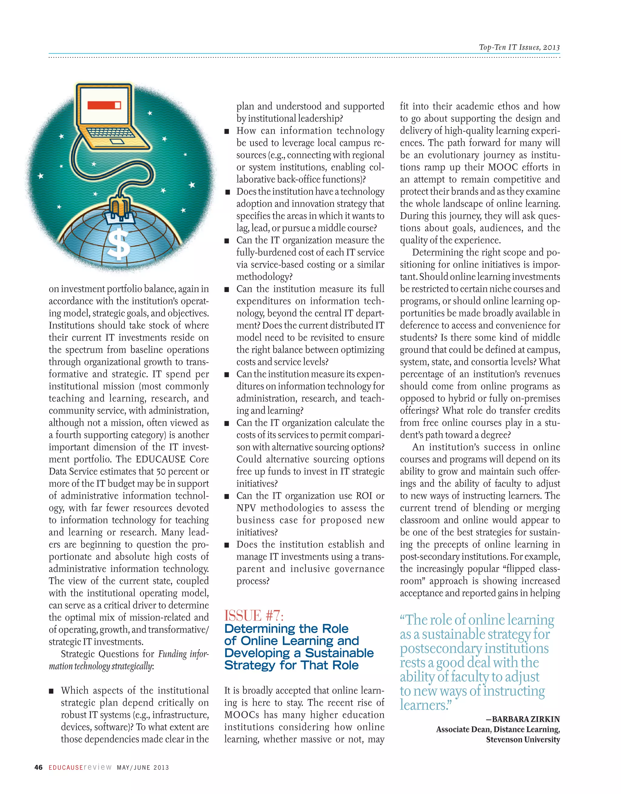 Top-Ten IT Issues, 2013

n	

n	

n	

plan and understood and supported
by institutional leadership?
How can information technology
be used to leverage local campus resources (e.g., connecting with regional
or system institutions, enabling collaborative back-office functions)?
Does the institution have a technology
adoption and innovation strategy that
specifies the areas in which it wants to
lag, lead, or pursue a middle course?
Can the IT organization measure the
fully-burdened cost of each IT service
via service-based costing or a similar
methodology?
Can the institution measure its full
expenditures on information technology, beyond the central IT department? Does the current distributed IT
model need to be revisited to ensure
the right balance between optimizing
costs and service levels?
Can the institution measure its expenditures on information technology for
administration, research, and teaching and learning? 
Can the IT organization calculate the
costs of its services to permit comparison with alternative sourcing options?
Could alternative sourcing options
free up funds to invest in IT strategic
initiatives?
Can the IT organization use ROI or
NPV methodologies to assess the
business case for proposed new
initiatives?
Does the institution establish and
manage IT investments using a transparent and inclusive governance
process?

on investment portfolio balance, again in
accordance with the institution’s operating model, strategic goals, and objectives.
Institutions should take stock of where
their current IT investments reside on
the spectrum from baseline operations
through organizational growth to transformative and strategic. IT spend per
institutional mission (most commonly
teaching and learning, research, and
community service, with administration,
although not a mission, often viewed as
a fourth supporting category) is another
important dimension of the IT investment portfolio. The EDUCAUSE Core
Data Service estimates that 50 percent or
more of the IT budget may be in support
of administrative information technology, with far fewer resources devoted
to information technology for teaching
and learning or research. Many leaders are beginning to question the proportionate and absolute high costs of
administrative information technology.
The view of the current state, coupled
with the institutional operating model,
can serve as a critical driver to determine
the optimal mix of mission-related and
of operating, growth, and transformative/
strategic IT investments.
Strategic Questions for Funding information technology strategically:

n	

n	

It is broadly accepted that online learning is here to stay. The recent rise of
MOOCs has many higher education
institutions considering how online
learning, whether massive or not, may

Which aspects of the institutional
strategic plan depend critically on
robust IT systems (e.g., infrastructure,
devices, software)? To what extent are
those dependencies made clear in the

46 E d u c a u s E r e v i e w M ay / J u n e 2 013

n	

n	

n	

n	

Issue #7:

Determining the Role
of Online Learning and
Developing a Sustainable
Strategy for That Role

fit into their academic ethos and how
to go about supporting the design and
delivery of high-quality learning experiences. The path forward for many will
be an evolutionary journey as institutions ramp up their MOOC efforts in
an attempt to remain competitive and
protect their brands and as they examine
the whole landscape of online learning.
During this journey, they will ask questions about goals, audiences, and the
quality of the experience.
Determining the right scope and positioning for online initiatives is important. Should online learning investments
be restricted to certain niche courses and
programs, or should online learning opportunities be made broadly available in
deference to access and convenience for
students? Is there some kind of middle
ground that could be defined at campus,
system, state, and consortia levels? What
percentage of an institution’s revenues
should come from online programs as
opposed to hybrid or fully on-premises
offerings? What role do transfer credits
from free online courses play in a student’s path toward a degree?
An institution’s success in online
courses and programs will depend on its
ability to grow and maintain such offerings and the ability of faculty to adjust
to new ways of instructing learners. The
current trend of blending or merging
classroom and online would appear to
be one of the best strategies for sustaining the precepts of online learning in
post-secondary institutions. For example,
the increasingly popular “flipped classroom” approach is showing increased
­
­
acceptance and reported gains in helping

“The role of online learning
as a sustainable strategy for
postsecondary institutions
rests a good deal with the
ability of faculty to adjust
to new ways of instructing
learners.”
—Barbara Zirkin
Associate Dean, Distance Learning,
Stevenson University

 