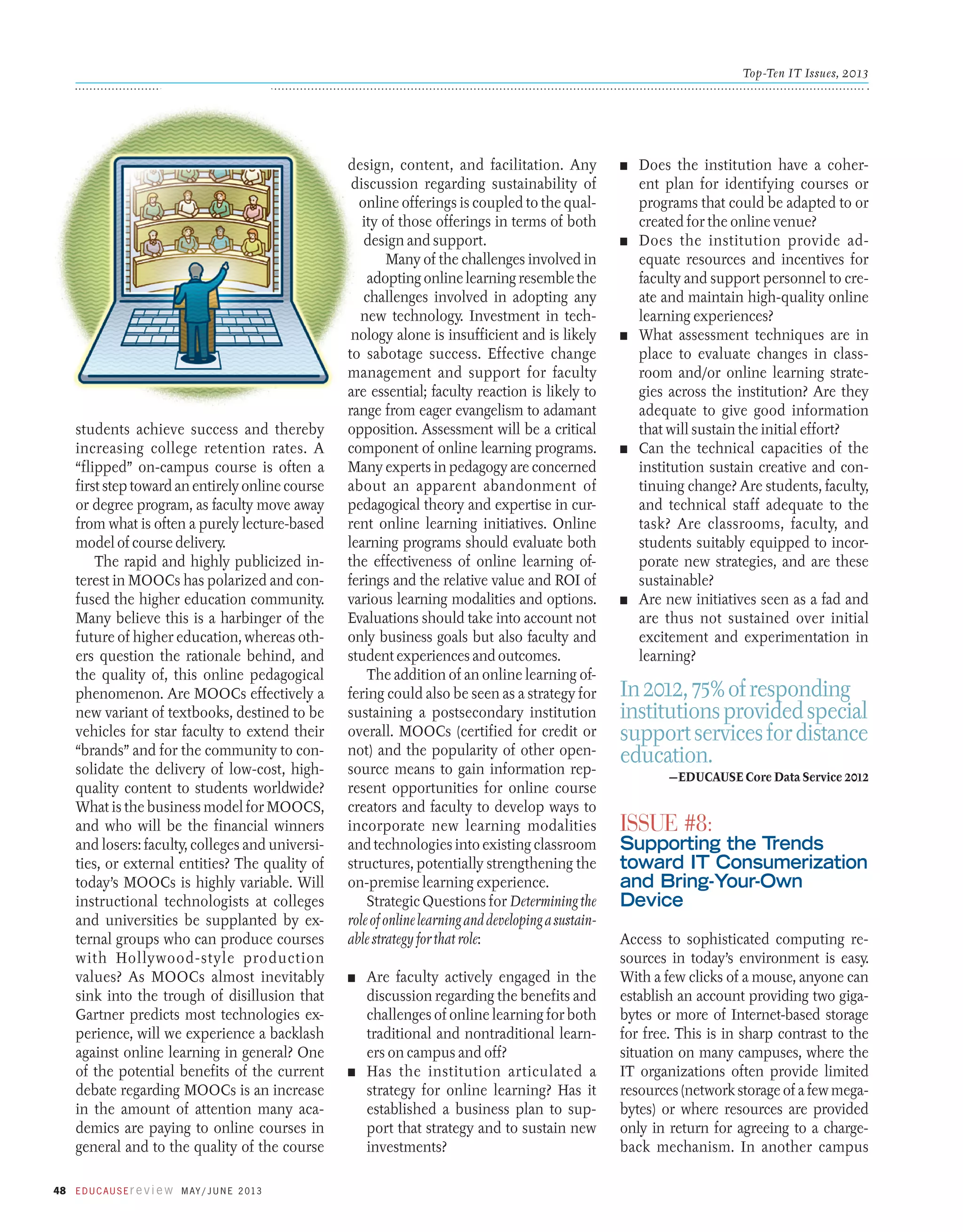 Top-Ten IT Issues, 2013

students achieve success and thereby
increasing college retention rates. A
“flipped” on-campus course is often a
first step toward an entirely online course
or degree program, as faculty move away
from what is often a purely lecture-based
model of course delivery.
The rapid and highly publicized interest in MOOCs has polarized and confused the higher education community.
Many believe this is a harbinger of the
future of higher education, whereas others question the rationale behind, and
the quality of, this online pedagogical
phenomenon. Are MOOCs effectively a
new variant of textbooks, destined to be
vehicles for star faculty to extend their
“brands” and for the community to consolidate the delivery of low-cost, highquality content to students worldwide?
What is the business model for MOOCS,
and who will be the financial winners
and losers: faculty, colleges and universities, or external entities? The quality of
today’s MOOCs is highly variable. Will
instructional technologists at colleges
and universities be supplanted by external groups who can produce courses
with Hollywood-style production
values? As MOOCs almost inevitably
sink into the trough of disillusion that
Gartner predicts most technologies experience, will we experience a backlash
against online learning in general? One
of the potential benefits of the current
debate regarding MOOCs is an increase
in the amount of attention many academics are paying to online courses in
general and to the quality of the course
48 E d u c a u s E r e v i e w M ay / J u n e 2 013

design, content, and facilitation. Any
discussion regarding sustainability of
online offerings is coupled to the quality of those offerings in terms of both
design and support.
Many of the challenges involved in
adopting online learning resemble the
challenges involved in adopting any
new technology. Investment in technology alone is insufficient and is likely
to sabotage success. Effective change
management and support for faculty
are essential; faculty reaction is likely to
range from eager evangelism to adamant
opposition. Assessment will be a critical
component of online learning programs.
Many experts in pedagogy are concerned
about an apparent abandonment of
pedagogical theory and expertise in current online learning initiatives. Online
learning programs should evaluate both
the effectiveness of online learning offerings and the relative value and ROI of
various learning modalities and options.
Evaluations should take into account not
only business goals but also faculty and
student experiences and outcomes.
The addition of an online learning offering could also be seen as a strategy for
sustaining a postsecondary institution
overall. MOOCs (certified for credit or
not) and the popularity of other opensource means to gain information represent opportunities for online course
creators and faculty to develop ways to
incorporate new learning modalities
and technologies into existing classroom
structures, potentially strengthening the
on-premise learning experience.
Strategic Questions for Determining the
role of online learning and developing a sustainable strategy for that role:
n	

Are faculty actively engaged in the
discussion regarding the benefits and
challenges of online learning for both
traditional and nontraditional learners on campus and off?
n	 Has the institution articulated a
strategy for online learning? Has it
established a business plan to support that strategy and to sustain new
investments?

n	

n	

n	

n	

n	

Does the institution have a coherent plan for identifying courses or
programs that could be adapted to or
created for the online venue?
Does the institution provide adequate resources and incentives for
faculty and support personnel to create and maintain high-quality online
learning experiences?
What assessment techniques are in
place to evaluate changes in classroom and/or online learning strategies across the institution? Are they
adequate to give good information
that will sustain the initial effort?
Can the technical capacities of the
institution sustain creative and continuing change? Are students, faculty,
and technical staff adequate to the
task? Are classrooms, faculty, and
students suitably equipped to incorporate new strategies, and are these
sustainable?
Are new initiatives seen as a fad and
are thus not sustained over initial
excitement and experimentation in
learning?

In 2012, 75% of responding
institutions provided special
support services for distance
education.
—EDUCAUSE Core Data Service 2012

Issue #8:

Supporting the Trends
toward IT Consumerization
and Bring-Your-Own
Device
Access to sophisticated computing resources in today’s environment is easy.
With a few clicks of a mouse, anyone can
establish an account providing two gigabytes or more of Internet-based storage
for free. This is in sharp contrast to the
situation on many campuses, where the
IT organizations often provide limited
resources (network storage of a few megabytes) or where resources are provided
only in return for agreeing to a chargeback mechanism. In another ­ ampus
c

 