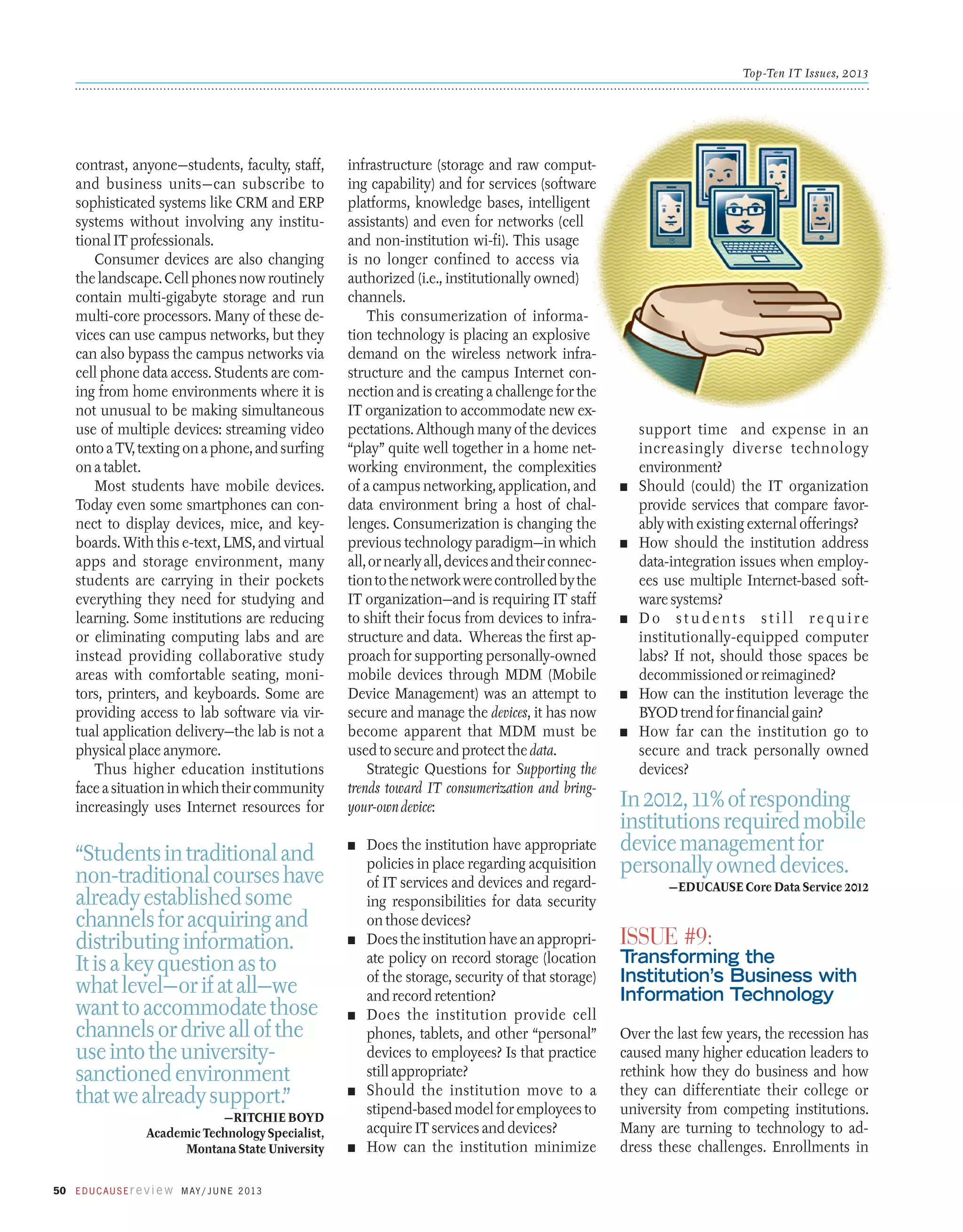 Top-Ten IT Issues, 2013

contrast, anyone—students, faculty, staff,
and business units—can subscribe to
sophisticated systems like CRM and ERP
systems without involving any institutional IT professionals.
Consumer devices are also changing
the landscape. Cell phones now routinely
contain multi-gigabyte storage and run
multi-core processors. Many of these devices can use campus networks, but they
can also bypass the campus networks via
cell phone data access. Students are coming from home ­ nvironments where it is
e
not unusual to be making simultaneous
use of multiple devices: streaming video
onto a TV, text­ing on a phone, and surfing
on a tablet.
Most students have mobile devices.
Today even some smartphones can connect to display devices, mice, and keyboards. With this e-text, LMS, and virtual
apps and storage environment, many
students are carrying in their pockets
everything they need for studying and
learning. Some institutions are reducing
or eliminating computing labs and are
instead providing collaborative study
areas with comfortable seating, monitors, printers, and keyboards. Some are
providing access to lab software via virtual application delivery—the lab is not a
physical place anymore.
Thus higher education institutions
face a situation in which their community
increasingly uses Internet resources for

infrastructure (storage and raw computing capability) and for services (software
platforms, knowledge bases, intelligent
assistants) and even for networks (cell
and non-institution wi-fi). This usage
is no longer confined to access via
authorized (i.e., institutionally owned)
channels.
This consumerization of information technology is placing an explosive
demand on the wireless network infrastructure and the campus Internet connection and is creating a challenge for the
IT organization to accommodate new expectations. Although many of the devices
“play” quite well together in a home networking environment, the complexities
of a campus networking, application, and
data environment bring a host of challenges. Consumerization is changing the
previous technology paradigm—in which
all, or nearly all, devices and their connection to the network were controlled by the
IT organization—and is requiring IT staff
to shift their focus from devices to infrastructure and data. Whereas the first approach for supporting personally-owned
mobile devices through MDM (Mobile
Device Management) was an attempt to
secure and manage the devices, it has now
become apparent that MDM must be
used to secure and protect the data.
Strategic Questions for Supporting the
trends toward IT consumerization and bringyour-own device:

“Students in traditional and
non-traditional courses have
already established some
channels for acquiring and
distributing information.
It is a key question as to
what level—or if at all—we
want to accommodate those
channels or drive all of the
use into the universitysanctioned environment
that we already support.”

n	

—Ritchie Boyd
Academic Technology Specialist,
Montana State University
50 E d u c a u s E r e v i e w M ay / J u n e 2 013

n	

n	

n	

n	

Does the institution have appropriate
policies in place regarding acquisition
of IT services and devices and regarding responsibilities for data security
on those devices?
Does the institution have an appropriate policy on record storage (location
of the storage, security of that storage)
and record retention?
Does the institution provide cell
phones, tablets, and other “personal”
devices to employees? Is that practice
still appropriate?
Should the institution move to a
stipend-based model for employees to
acquire IT services and devices?
How can the institution minimize

support time and expense in an
increasingly diverse technology
environment?
n	 Should (could) the IT organization
provide services that compare favorably with existing external offerings?
n	 How should the institution address
data-integration issues when employees use multiple Internet-based software systems?
n	D o s t u d e n t s s t i l l r e q u i r e
­institutionally-equipped computer
labs? If not, should those spaces be
decommissioned or reimagined?
n	 How can the institution leverage the
BYOD trend for financial gain?
n	 How far can the institution go to
secure and track personally owned
devices?

In 2012, 11% of responding
institutions required mobile
device management for
personally owned devices.
—EDUCAUSE Core Data Service 2012

Issue #9:

Transforming the
Institution’s Business with
Information Technology
Over the last few years, the recession has
caused many higher education leaders to
rethink how they do business and how
they can differentiate their college or
university from competing institutions.
Many are turning to technology to address these challenges. Enrollments in

 