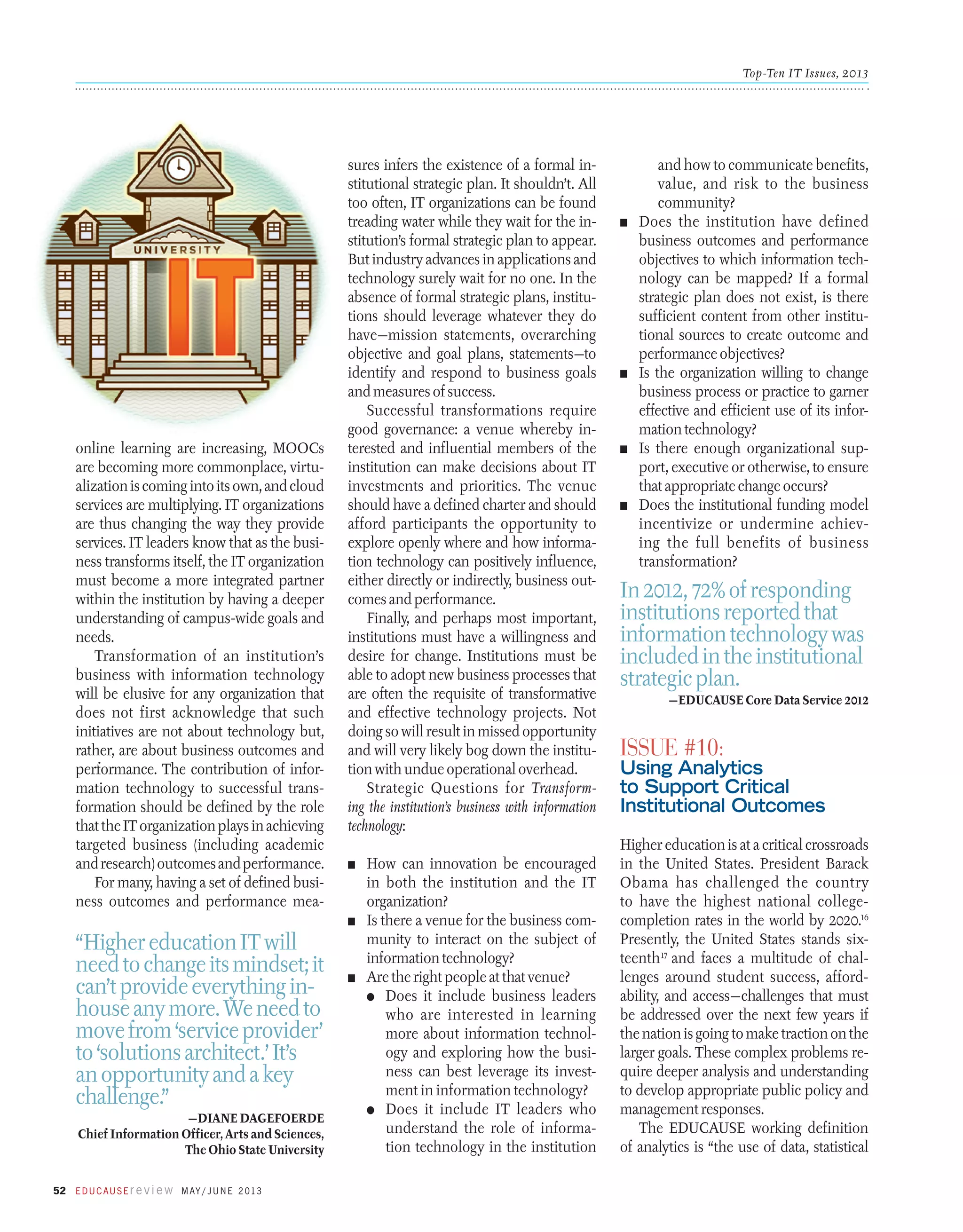 Top-Ten IT Issues, 2013

online learning are increasing, MOOCs
­
are becoming more commonplace, virtualization is coming into its own, and cloud
services are multiplying. IT organizations
are thus changing the way they provide
services. IT leaders know that as the business transforms itself, the IT organization
must become a more integrated partner
within the institution by having a deeper
understanding of campus-wide goals and
needs.
Transformation of an institution’s
business with information technology
will be elusive for any organization that
does not first acknowledge that such
initiatives are not about technology but,
rather, are about business outcomes and
performance. The contribution of information technology to successful transformation should be defined by the role
that the IT organization plays in achieving
targeted business (including academic
and research) outcomes and performance.
For many, having a set of defined business outcomes and performance mea-

“Higher education IT will
need to change its mindset; it
can’t provide everything inhouse any more. We need to
move from ‘service provider’
to ‘solutions architect.’ It’s
an opportunity and a key
challenge.”
—Diane Dagefoerde
Chief Information Officer, Arts and Sciences,
The Ohio State University
52 E d u c a u s E r e v i e w M ay / J u n e 2 013

sures infers the existence of a formal institutional strategic plan. It shouldn’t. All
too often, IT organizations can be found
treading water while they wait for the institution’s formal strategic plan to appear.
But industry advances in applications and
technology surely wait for no one. In the
absence of formal strategic plans, institutions should leverage whatever they do
have—mission statements, overarching
objective and goal plans, statements—to
identify and respond to business goals
and measures of success.
Successful transformations require
good governance: a venue whereby interested and influential members of the
institution can make decisions about IT
investments and priorities. The venue
should have a defined charter and should
afford participants the opportunity to
explore openly where and how information technology can positively influence,
either directly or indirectly, business outcomes and performance.
Finally, and perhaps most important,
institutions must have a willingness and
desire for change. Institutions must be
able to adopt new business processes that
are often the requisite of transformative
and effective technology projects. Not
doing so will result in missed opportunity
and will very likely bog down the institution with undue operational overhead.
Strategic Questions for Transforming the institution’s business with information
technology:
n	

How can innovation be encouraged
in both the institution and the IT
organization?
n	 Is there a venue for the business community to interact on the subject of
information technology?
n	 Are the right people at that venue?
●	 Does it include business leaders
who are interested in learning
more about information technology and exploring how the business can best leverage its investment in information technology?
●	 Does it include IT leaders who
understand the role of information technology in the institution

n	

n	

n	

n	

and how to communicate benefits,
value, and risk to the business
community?
Does the institution have defined
business outcomes and performance
objectives to which information technology can be mapped? If a formal
strategic plan does not exist, is there
sufficient content from other institutional sources to create outcome and
performance objectives?
Is the organization willing to change
business process or practice to garner
effective and efficient use of its information technology?
Is there enough organizational support, executive or otherwise, to ensure
that appropriate change occurs?
Does the institutional funding model
incentivize or undermine achieving the full benefits of business
transformation?

In 2012, 72% of responding
institutions reported that
information technology was
included in the institutional
strategic plan.
—EDUCAUSE Core Data Service 2012

Issue #10:

Using Analytics
to Support Critical
Institutional Outcomes
Higher education is at a critical crossroads
in the United States. President Barack
Obama has challenged the country
to have the highest national collegecompletion rates in the world by 2020.16
Presently, the United States stands sixteenth17 and faces a multitude of challenges around student success, affordability, and access—challenges that must
be addressed over the next few years if
the nation is going to make traction on the
larger goals. These complex problems require deeper analysis and understanding
to develop appropriate public policy and
management responses.
The EDUCAUSE working definition
of analytics is “the use of data, statistical

 