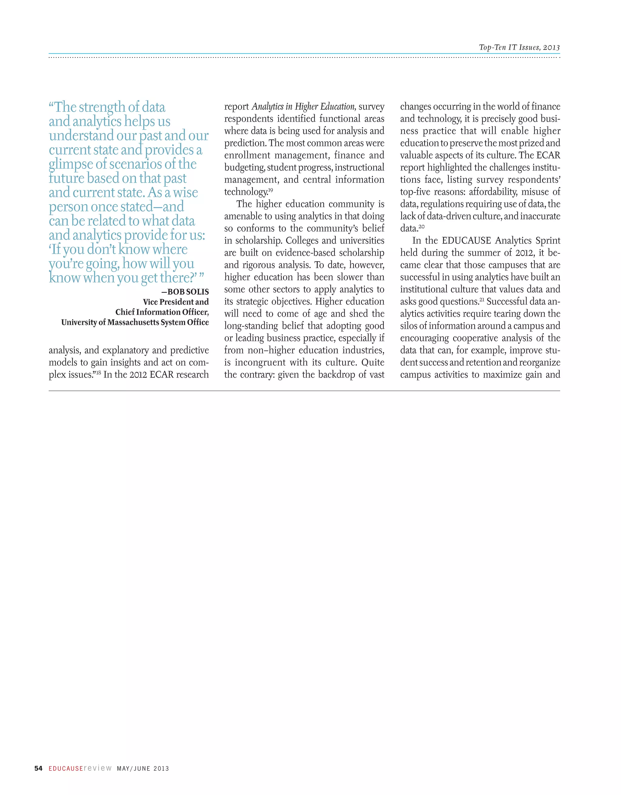 Top-Ten IT Issues, 2013

“The strength of data
and analytics helps us
understand our past and our
current state and provides a
glimpse of scenarios of the
future based on that past
and current state. As a wise
person once stated—and
can be related to what data
and analytics provide for us:
‘If you don’t know where
you’re going, how will you
know when you get there?’ ”
—Bob Solis
Vice President and
Chief Information Officer,
University of Massachusetts System Office

analysis, and explanatory and predictive
models to gain insights and act on complex issues.”18 In the 2012 ECAR research

54 E d u c a u s E r e v i e w M ay / J u n e 2 013

report Analytics in Higher Education, survey
respondents identified functional areas
where data is being used for analysis and
prediction. The most common areas were
enrollment management, finance and
budgeting, student progress, instructional
management, and central information
technology.19
The higher education community is
amenable to using analytics in that doing
so conforms to the community’s belief
in scholarship. Colleges and universities
are built on evidence-based scholarship
and rigorous analysis. To date, however,
higher education has been slower than
some other sectors to apply analytics to
its strategic objectives. Higher education
will need to come of age and shed the
long-standing belief that adopting good
or leading business practice, especially if
from non–higher education industries,
is incongruent with its culture. Quite
the contrary: given the backdrop of vast

changes occurring in the world of finance
and technology, it is precisely good business practice that will enable higher
education to preserve the most prized and
valuable aspects of its culture. The ECAR
report highlighted the challenges institutions face, listing survey respondents’
top-five reasons: affordability, misuse of
data, regulations requiring use of data, the
lack of data-driven culture, and inaccurate
data.20
In the EDUCAUSE Analytics Sprint
held during the summer of 2012, it became clear that those campuses that are
successful in using analytics have built an
institutional culture that values data and
asks good questions.21 Successful data analytics activities require tearing down the
silos of information around a campus and
encouraging cooperative analysis of the
data that can, for example, improve student success and retention and reorganize
campus activities to maximize gain and

 