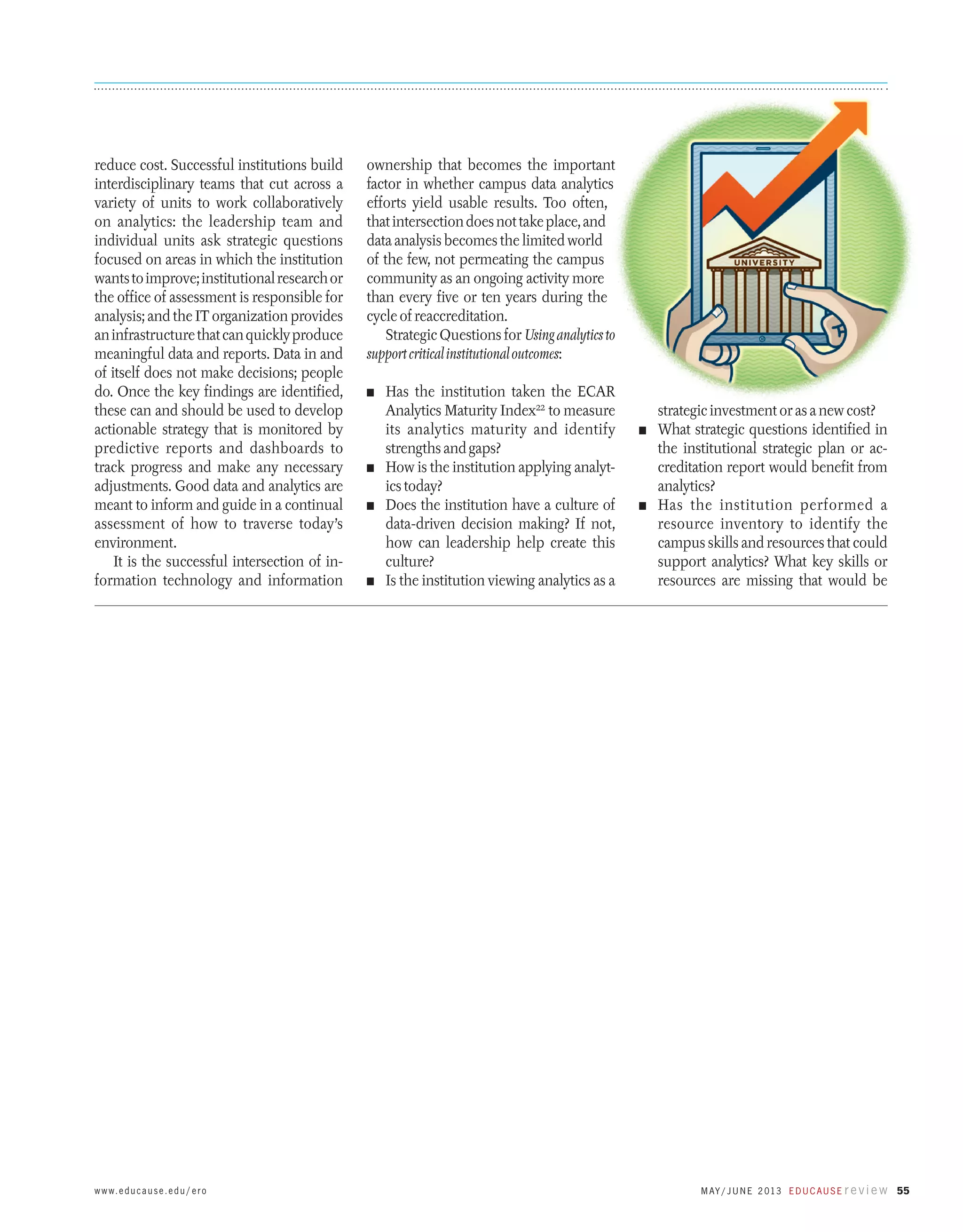 reduce cost. Successful institutions build
interdisciplinary teams that cut across a
variety of units to work collaboratively
on analytics: the leadership team and
individual units ask strategic questions
focused on areas in which the institution
wants to improve; institutional research or
the office of assessment is responsible for
analysis; and the IT organization provides
an infrastructure that can quickly produce
meaningful data and reports. Data in and
of itself does not make decisions; people
do. Once the key findings are identified,
these can and should be used to develop
actionable strategy that is monitored by
predictive reports and dashboards to
track progress and make any necessary
adjustments. Good data and analytics are
meant to inform and guide in a continual
assessment of how to traverse today’s
environment.
It is the successful intersection of information technology and information

w w w. e d u c a u s e . e d u / e r o

ownership that becomes the important
factor in whether campus data analytics
efforts yield usable results. Too often,
that intersection does not take place, and
data analysis becomes the limited world
of the few, not permeating the campus
community as an ongoing activity more
than every five or ten years during the
cycle of reaccreditation.
Strategic Questions for Using analytics to
support critical institutional outcomes:
n	

Has the institution taken the ECAR
Analytics Maturity Index22 to measure
its analytics maturity and identify
strengths and gaps?
n	 How is the institution applying analytics today?
n	 Does the institution have a culture of
data-driven decision making? If not,
how can leadership help create this
culture?
n	 Is the institution viewing analytics as a

strategic investment or as a new cost?
What strategic questions identified in
the institutional strategic plan or accreditation report would benefit from
analytics?
n	 Has the institution performed a
resource inventory to identify the
campus skills and resources that could
support analytics? What key skills or
resources are missing that would be
n	

M ay / J u n e 2 013 E d u c a u s e r e v i e w 55

 