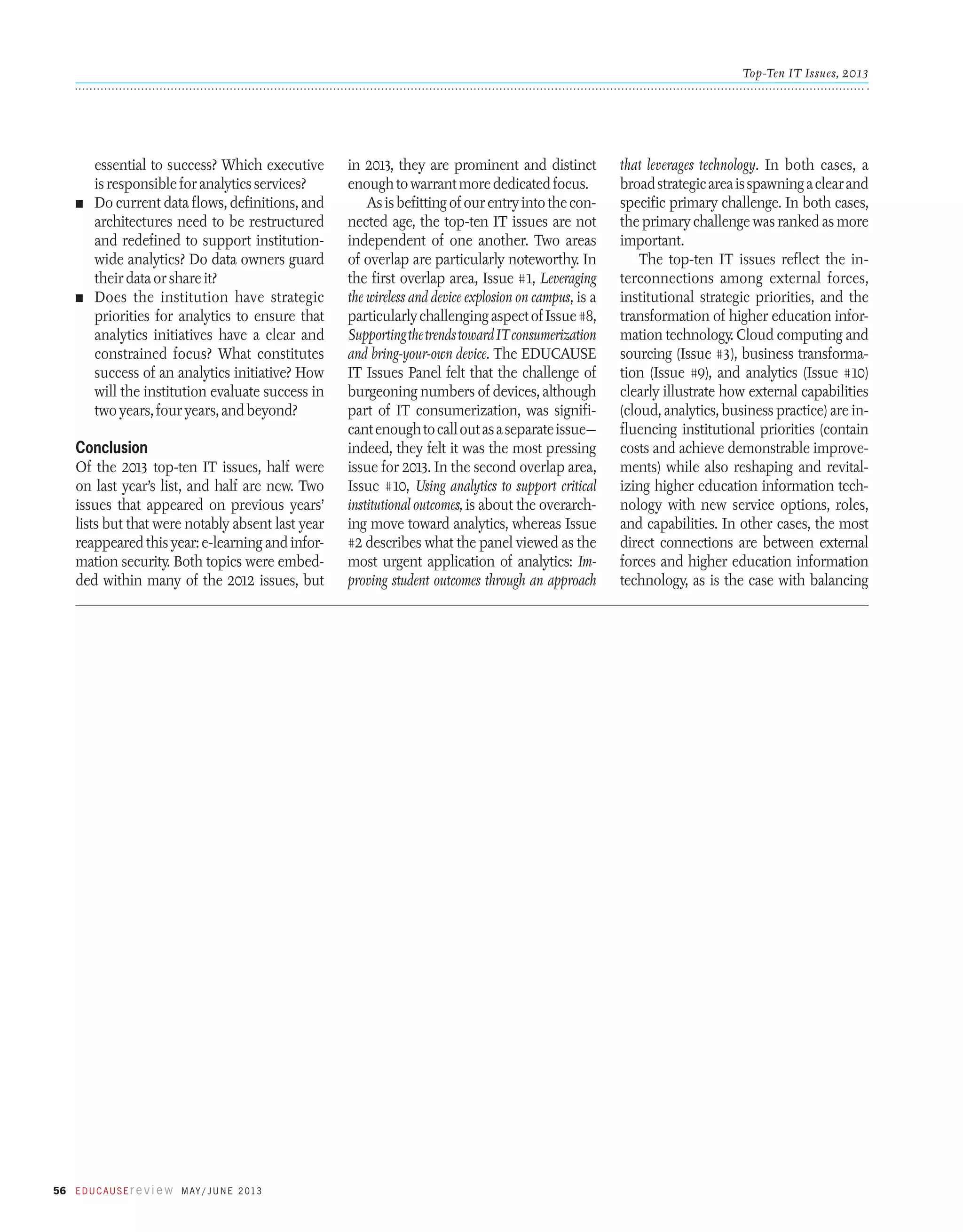 Top-Ten IT Issues, 2013

essential to success? Which executive
is responsible for analytics services?
n	 Do current data flows, definitions, and
architectures need to be restructured
and redefined to support institutionwide analytics? Do data owners guard
their data or share it?
n	 Does the institution have strategic
priorities for analytics to ensure that
analytics initiatives have a clear and
constrained focus? What constitutes
success of an analytics initiative? How
will the institution evaluate success in
two years, four years, and beyond?

Conclusion
Of the 2013 top-ten IT issues, half were
on last year’s list, and half are new. Two
issues that appeared on previous years’
lists but that were notably absent last year
re­appeared this year: e-learning and information security. Both topics were embedded within many of the 2012 issues, but

56 E d u c a u s E r e v i e w M ay / J u n e 2 013

in 2013, they are prominent and distinct
enough to warrant more dedicated focus.
As is befitting of our entry into the connected age, the top-ten IT issues are not
independent of one another. Two areas
of overlap are particularly noteworthy. In
the first overlap area, Issue #1, Leveraging
the wireless and device explosion on campus, is a
particularly challenging aspect of Issue #8,
Supporting the trends toward IT consumerization
and bring-your-own device. The EDUCAUSE
IT Issues Panel felt that the challenge of
burgeoning numbers of devices, although
part of IT consumerization, was significant enough to call out as a separate issue—
indeed, they felt it was the most pressing
issue for 2013. In the second overlap area,
Issue #10, Using analytics to support critical
institutional outcomes, is about the overarching move toward analytics, whereas Issue
#2 describes what the panel viewed as the
most urgent application of analytics: Improving student outcomes through an approach

that leverages technology. In both cases, a
broad strategic area is spawning a clear and
specific primary challenge. In both cases,
the primary challenge was ranked as more
important.
The top-ten IT issues reflect the interconnections among external forces,
institutional strategic priorities, and the
transformation of higher education information technology. Cloud computing and
sourcing (Issue #3), business transformation (Issue #9), and analytics (Issue #10)
clearly illustrate how external capabilities
(cloud, analytics, business practice) are influencing institutional priorities (contain
costs and achieve demonstrable improvements) while also reshaping and revitalizing higher education information technology with new service options, roles,
and capabilities. In other cases, the most
direct connections are between external
forces and higher education information
technology, as is the case with balancing

 