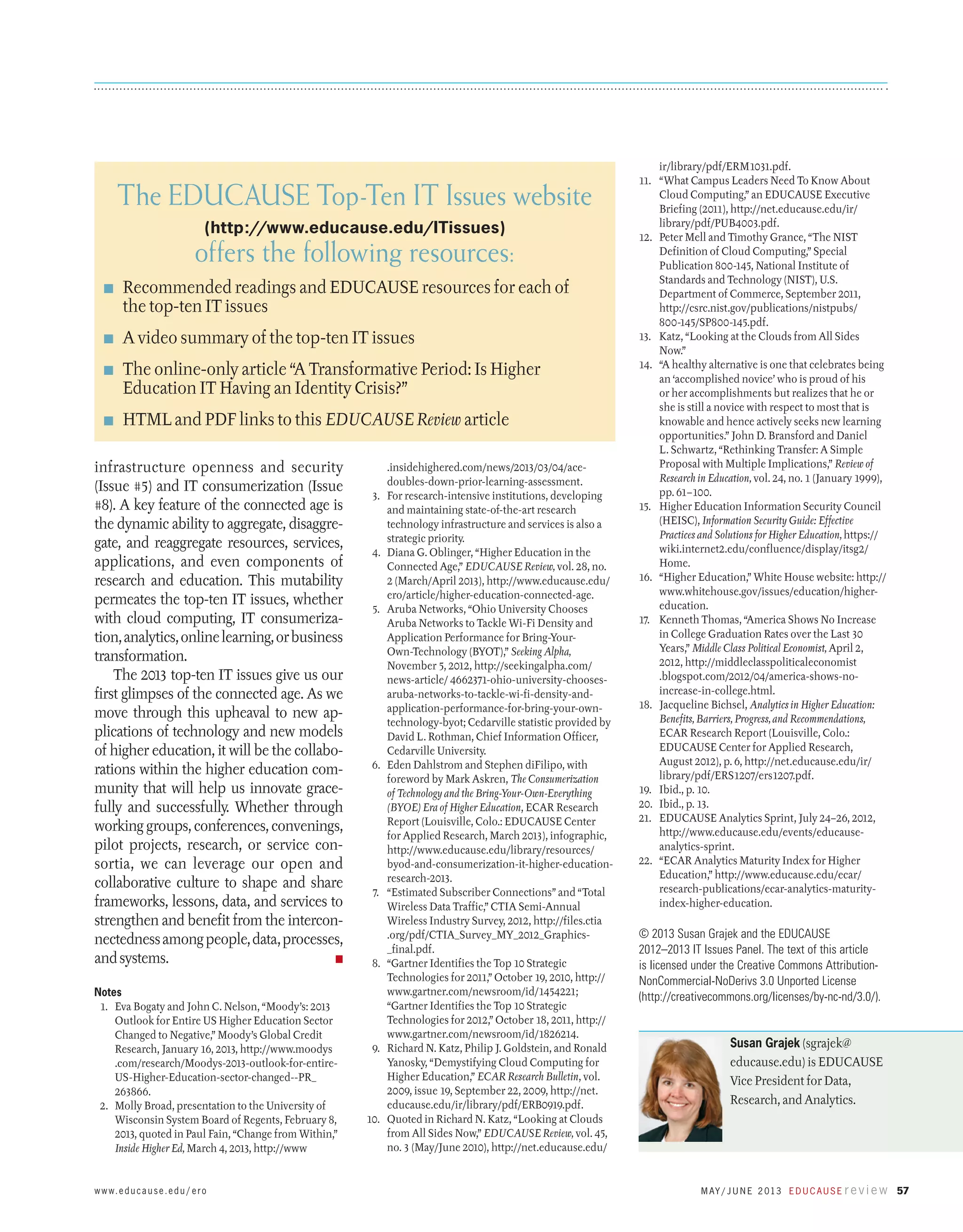 The EDUCAUSE Top-Ten IT Issues website
(http://www.educause.edu/ITissues)

offers the following resources:
■	

Recommended readings and EDUCAUSE resources for each of
the top-ten IT issues

■	

A video summary of the top-ten IT issues

■	

The online-only article “A Transformative Period: Is Higher
­Education IT Having an Identity Crisis?”

■	

HTML and PDF links to this EDUCAUSE Review article

infrastructure openness and security
(Issue #5) and IT consumerization (Issue
#8). A key feature of the connected age is
the dynamic ability to aggregate, disaggregate, and reaggregate resources, services,
applications, and even components of
research and education. This mutability
permeates the top-ten IT issues, whether
with cloud computing, IT consumerization, analytics, online learning, or business
transformation.
The 2013 top-ten IT issues give us our
first glimpses of the connected age. As we
move through this upheaval to new applications of technology and new models
of higher education, it will be the collaborations within the higher education community that will help us innovate gracefully and successfully. Whether through
working groups, conferences, convenings,
pilot projects, research, or service consortia, we can leverage our open and
collaborative culture to shape and share
frameworks, lessons, data, and services to
strengthen and benefit from the interconnectedness among people, data, processes,
and systems.
n
Notes
  1.	 Eva Bogaty and John C. Nelson, “Moody’s: 2013
Outlook for Entire US Higher Education Sector
Changed to Negative,” Moody’s Global Credit
Research, January 16, 2013, http://www.moodys
.com/research/Moodys-2013-outlook-for-entireUS-Higher-Education-sector-changed--PR_
263866.
  2.	 Molly Broad, presentation to the University of
Wisconsin System Board of Regents, February 8,
2013, quoted in Paul Fain, “Change from Within,”
Inside Higher Ed, March 4, 2013, http://www

w w w. e d u c a u s e . e d u / e r o

  3.	

  4.	

  5.	

  6.	

  7.	

  8.	

  9.	

10.	

.insidehighered.com/news/2013/03/04/acedoubles-down-prior-learning-assessment.
For research-intensive institutions, developing
and maintaining state-of-the-art research
technology infrastructure and services is also a
strategic priority.
Diana G. Oblinger, “Higher Education in the
Connected Age,” EDUCAUSE Review, vol. 28, no.
2 (March/April 2013), http://www.educause.edu/
ero/article/higher-education-connected-age.
Aruba Networks, “Ohio University Chooses
Aruba Networks to Tackle Wi-Fi Density and
Application Performance for Bring-YourOwn-Technology (BYOT),” Seeking Alpha,
November 5, 2012, http://seekingalpha.com/
news-article/ 4662371-ohio-university-choosesaruba-networks-to-tackle-wi-fi-density-andapplication-performance-for-bring-your-owntechnology-byot; Cedarville statistic provided by
David L. Rothman, Chief Information Officer,
Cedarville University.
Eden Dahlstrom and Stephen diFilipo, with
foreword by Mark Askren, The Consumerization
of Technology and the Bring-Your-Own-Everything
(BYOE) Era of Higher Education, ECAR Research
Report (Louisville, Colo.: EDUCAUSE Center
for Applied Research, March 2013), infographic,
http://www.educause.edu/library/resources/
byod-and-consumerization-it-higher-educationresearch-2013.
“Estimated Subscriber Connections” and “Total
Wireless Data Traffic,” CTIA Semi-Annual
Wireless Industry Survey, 2012, http://files.ctia
.org/pdf/CTIA_Survey_MY_2012_Graphics_final.pdf.
“Gartner Identifies the Top 10 Strategic
Technologies for 2011,” October 19, 2010, http://
www.gartner.com/newsroom/id/1454221;
“Gartner Identifies the Top 10 Strategic
Technologies for 2012,” October 18, 2011, http://
www.gartner.com/newsroom/id/1826214.
Richard N. Katz, Philip J. Goldstein, and Ronald
Yanosky, “Demystifying Cloud Computing for
Higher Education,” ECAR Research Bulletin, vol.
2009, issue 19, September 22, 2009, http://net.
educause.edu/ir/library/pdf/ERB0919.pdf.
Quoted in Richard N. Katz, “Looking at Clouds
from All Sides Now,” EDUCAUSE Review, vol. 45,
no. 3 (May/June 2010), http://net.educause.edu/

ir/library/pdf/ERM1031.pdf.
11.	 “What Campus Leaders Need To Know About
Cloud Computing,” an EDUCAUSE Executive
Briefing (2011), http://net.educause.edu/ir/
library/pdf/PUB4003.pdf.
12.	 Peter Mell and Timothy Grance, “The NIST
Definition of Cloud Computing,” Special
Publication 800-145, National Institute of
Standards and Technology (NIST), U.S.
Department of Commerce, September 2011,
http://csrc.nist.gov/publications/nistpubs/
800-145/SP800-145.pdf.
13.	 Katz, “Looking at the Clouds from All Sides
Now.”
14.	 “A healthy alternative is one that celebrates being
an ‘accomplished novice’ who is proud of his
or her accomplishments but realizes that he or
she is still a novice with respect to most that is
knowable and hence actively seeks new learning
opportunities.” John D. Bransford and Daniel
L. Schwartz, “Rethinking Transfer: A Simple
Proposal with Multiple Implications,” Review of
Research in Education, vol. 24, no. 1 (January 1999),
pp. 61–100.
15.	 Higher Education Information Security Council
(HEISC), Information Security Guide: Effective
Practices and Solutions for Higher Education, https://
wiki.internet2.edu/confluence/display/itsg2/
Home.
16.	 “Higher Education,” White House website: http://
www.whitehouse.gov/issues/education/highereducation.
17.	 Kenneth Thomas, “America Shows No Increase
in College Graduation Rates over the Last 30
Years,” Middle Class Political Economist, April 2,
2012, http://middleclasspoliticaleconomist
.blogspot.com/2012/04/america-shows-noincrease-in-college.html.
18.	 Jacqueline Bichsel, Analytics in Higher Education:
Benefits, Barriers, Progress, and Recommendations,
ECAR Research Report (Louisville, Colo.:
EDUCAUSE Center for Applied Research,
August 2012), p. 6, http://net.educause.edu/ir/
library/pdf/ERS1207/ers1207.pdf.
19.	 Ibid., p. 10.
20.	 Ibid., p. 13.
21.	 EDUCAUSE Analytics Sprint, July 24–26, 2012,
http://www.educause.edu/events/educauseanalytics-sprint.
22.	 “ECAR Analytics Maturity Index for Higher
Education,” http://www.educause.edu/ecar/
research-publications/ecar-analytics-maturityindex-higher-education.

© 2013 Susan Grajek and the EDUCAUSE
2012–2013 IT Issues Panel. The text of this article
is licensed under the Creative Commons AttributionNonCommercial-NoDerivs 3.0 Unported License
(http://creativecommons.org/licenses/by-nc-nd/3.0/).
Susan Grajek (sgrajek@
educause.edu) is EDUCAUSE
Vice President for Data,
Research, and Analytics.

M ay / J u n e 2 013 E d u c a u s e r e v i e w 57

 