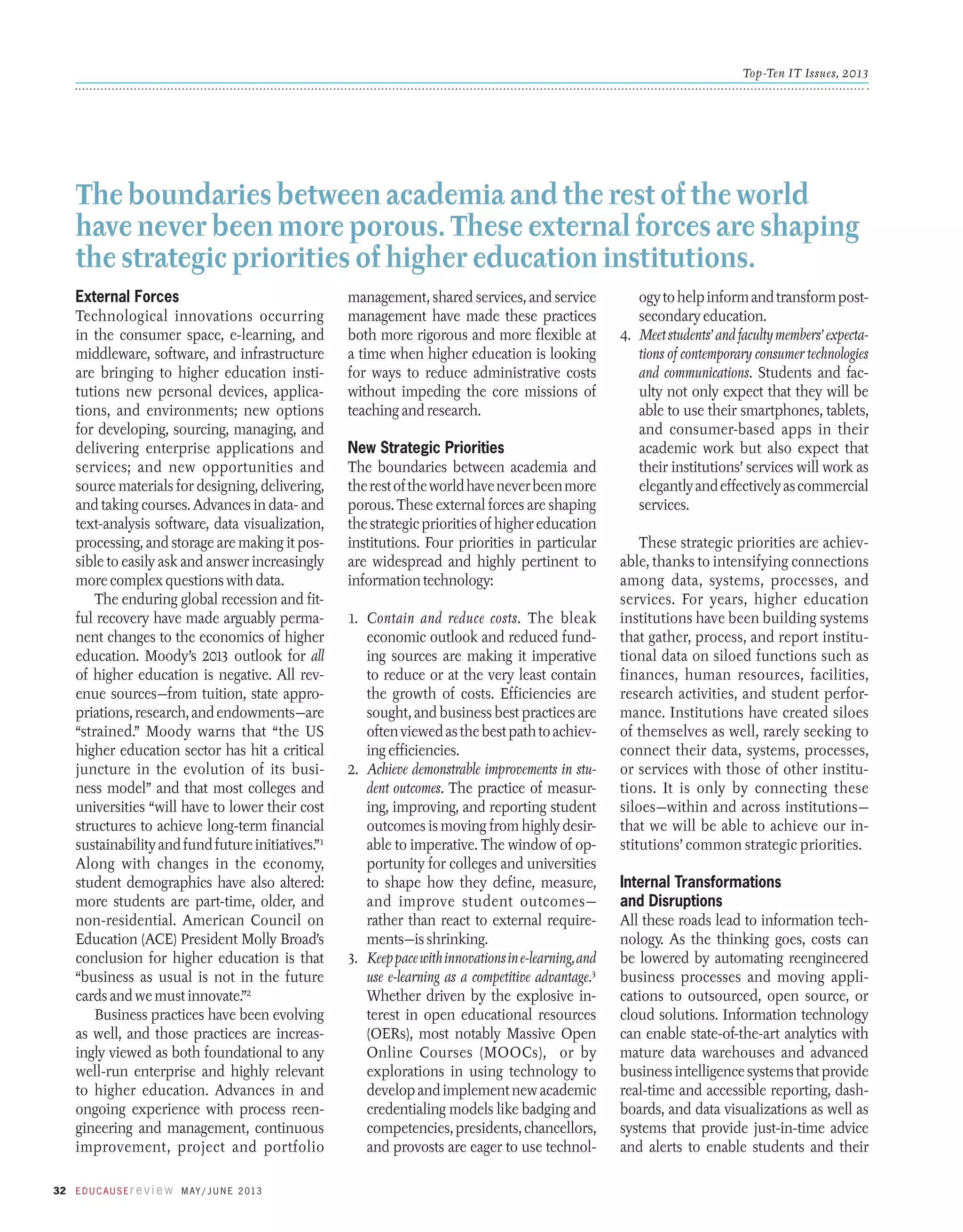 Top-Ten IT Issues, 2013

The boundaries between academia and the rest of the world
have never been more porous. These external forces are shaping
the strategic priorities of higher education institutions.
External Forces
Technological innovations occurring
in the consumer space, e-learning, and
middleware, software, and infrastructure
are bringing to higher education institutions new personal devices, applications, and environments; new options
for developing, sourcing, managing, and
delivering enterprise applications and
services; and new opportunities and
source materials for designing, delivering,
and taking courses. Advances in data- and
text-­ nalysis software, data visualization,
a
processing, and storage are making it possible to easily ask and answer increasingly
more complex questions with data.
The enduring global recession and fitful recovery have made arguably permanent changes to the economics of higher
education. Moody’s 2013 outlook for all
of higher education is negative. All revenue sources—from tuition, state appropriations, research, and endowments—are
“strained.” Moody warns that “the US
higher education sector has hit a critical
juncture in the evolution of its business model” and that most colleges and
universities “will have to lower their cost
structures to achieve long-term financial
sustainability and fund future initiatives.”1
Along with changes in the economy,
student demographics have also altered:
more students are part-time, older, and
non-residential. American Council on
Education (ACE) President Molly Broad’s
conclusion for higher education is that
“business as usual is not in the future
cards and we must innovate.”2
Business practices have been evolving
as well, and those practices are increasingly viewed as both foundational to any
well-run enterprise and highly relevant
to higher education. Advances in and
ongoing experience with process reengineering and management, continuous
improvement, project and portfolio
32 E d u c a u s E r e v i e w M ay / J u n e 2 013

management, shared services, and service
management have made these practices
both more rigorous and more flexible at
a time when higher education is looking
for ways to reduce administrative costs
without impeding the core missions of
teaching and research.

New Strategic Priorities
The boundaries between academia and
the rest of the world have never been more
porous. These external forces are shaping
the strategic priorities of higher education
institutions. Four priorities in particular
are widespread and highly pertinent to
information technology:
1.	 Contain and reduce costs. The bleak
economic outlook and reduced funding sources are making it imperative
to reduce or at the very least contain
the growth of costs. Efficiencies are
sought, and business best practices are
often viewed as the best path to achieving efficiencies.
2.	 Achieve demonstrable improvements in student outcomes. The practice of measuring, improving, and reporting student
outcomes is moving from highly desirable to imperative. The window of opportunity for colleges and universities
to shape how they define, measure,
and improve student outcomes—
rather than react to external requirements—is shrinking.
3.	 Keep pace with innovations in e-learning, and
use e-learning as a competitive advantage.3
Whether driven by the explosive interest in open educational resources
(OERs), most notably Massive Open
Online Courses (MOOCs), or by
explorations in using technology to
develop and implement new academic
credentialing models like badging and
competencies, presidents, chancellors,
and provosts are eager to use technol-

ogy to help inform and transform postsecondary education.
4.	 Meet students’ and faculty members’ expectations of contemporary consumer technologies
and communications. Students and faculty not only expect that they will be
able to use their smartphones, tablets,
and consumer-based apps in their
academic work but also expect that
their institutions’ services will work as
elegantly and effectively as commercial
services.
These strategic priorities are achievable, thanks to intensifying connections
among data, systems, processes, and
services. For years, higher education
institutions have been building systems
that gather, process, and report institutional data on siloed functions such as
finances, human resources, facilities,
research activities, and student performance. Institutions have created siloes
of themselves as well, rarely seeking to
connect their data, systems, processes,
or services with those of other institutions. It is only by connecting these
siloes—within and across institutions—
that we will be able to achieve our institutions’ common strategic priorities.

Internal Transformations
and Disruptions
All these roads lead to information technology. As the thinking goes, costs can
be lowered by automating reengineered
business processes and moving applications to outsourced, open source, or
cloud solutions. Information technology
can enable state-of-the-art analytics with
mature data warehouses and advanced
business intelligence systems that provide
real-time and accessible reporting, dashboards, and data visualizations as well as
systems that provide just-in-time advice
and alerts to enable students and their

 
