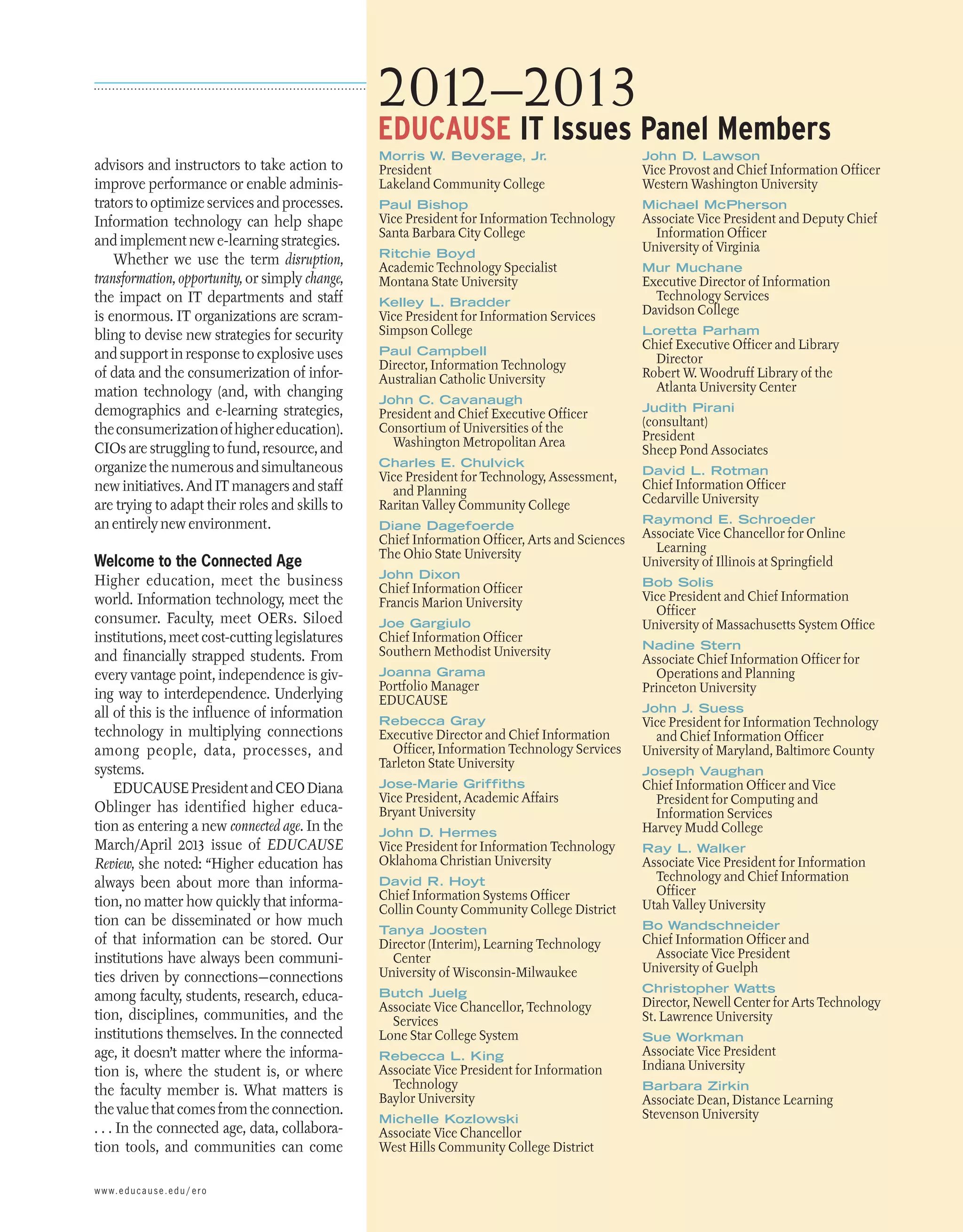 2012–2013

EDUCAUSE IT Issues Panel Members

advisors and instructors to take action to
improve performance or enable administrators to optimize services and processes.
Information technology can help shape
and implement new e-learning strategies.
Whether we use the term disruption,
transformation, opportunity, or simply change,
the impact on IT departments and staff
is enormous. IT organizations are scrambling to devise new strategies for security
and support in response to explosive uses
of data and the consumerization of information technology (and, with changing
demographics and e-learning strategies,
the consumerization of higher education).
CIOs are struggling to fund, resource, and
organize the numerous and simultaneous
new initiatives. And IT managers and staff
are trying to adapt their roles and skills to
an entirely new environment.

Welcome to the Connected Age
Higher education, meet the business
world. Information technology, meet the
consumer. Faculty, meet OERs. Siloed
institutions, meet cost-cutting legislatures
and financially strapped students. From
every vantage point, independence is giving way to interdependence. Underlying
all of this is the influence of information
technology in multiplying connections
among people, data, processes, and
systems.
EDUCAUSE President and CEO Diana
Oblinger has identified higher education as entering a new connected age. In the
March/April 2013 issue of EDUCAUSE
Review, she noted: “Higher education has
always been about more than information, no matter how quickly that information can be ­ isseminated or how much
d
of that information can be stored. Our
institutions have always been communities driven by connections—connections
among faculty, students, research, education, disciplines, communities, and the
institutions themselves. In the connected
age, it doesn’t matter where the information is, where the student is, or where
the faculty member is. What matters is
the value that comes from the connection.
. . . In the connected age, data, collaboration tools, and communities can come
w w w. e d u c a u s e . e d u / e r o

Morris W. Beverage, Jr
.

John D. Lawson

Paul Bishop

Michael McPherson

President
Lakeland Community College

Vice President for Information Technology
Santa Barbara City College
Ritchie Boyd

Academic Technology Specialist
Montana State University
Kelley L. Bradder

Vice President for Information Services
Simpson College
Paul Campbell

Director, Information Technology
Australian Catholic University
John C. Cavanaugh

President and Chief Executive Officer
Consortium of Universities of the
Washington Metropolitan Area
Charles E. Chulvick

Vice President for Technology, Assessment,
and Planning
Raritan Valley Community College
Diane Dagefoerde

Chief Information Officer, Arts and Sciences
The Ohio State University
John Dixon

Chief Information Officer
Francis Marion University
Joe Gargiulo

Chief Information Officer
Southern Methodist University
Joanna Grama

Portfolio Manager
EDUCAUSE

Rebecca Gray

Executive Director and Chief Information
Officer, Information Technology Services
Tarleton State University
Jose-Marie Griffiths

Vice President, Academic Affairs
Bryant University
John D. Hermes

Vice President for Information Technology
Oklahoma Christian University

Vice Provost and Chief Information Officer
Western Washington University
Associate Vice President and Deputy Chief
Information Officer
University of Virginia
Mur Muchane

Executive Director of Information
Technology Services
Davidson College
Loretta Parham

Chief Executive Officer and Library
Director
Robert W. Woodruff Library of the
Atlanta University Center
Judith Pirani

(consultant)
President
Sheep Pond Associates
David L. Rotman

Chief Information Officer
Cedarville University
Raymond E. Schroeder

Associate Vice Chancellor for Online
Learning
University of Illinois at Springfield
Bob Solis

Vice President and Chief Information
Officer
University of Massachusetts System Office
Nadine Stern

Associate Chief Information Officer for
Operations and Planning
Princeton University
John J. Suess

Vice President for Information Technology
and Chief Information Officer
University of Maryland, Baltimore County
Joseph Vaughan

Chief Information Officer and Vice
President for Computing and
Information Services 
Harvey Mudd College
Ray L. Walker

David R. Hoyt

Associate Vice President for Information
Technology and Chief Information
Officer
Utah Valley University

Tanya Joosten

Bo Wandschneider

Butch Juelg

Christopher Watts

Chief Information Systems Officer
Collin County Community College District
Director (Interim), Learning Technology
Center
University of Wisconsin-Milwaukee
Associate Vice Chancellor, Technology
Services
Lone Star College System
Rebecca L. King

Associate Vice President for Information
Technology
Baylor University
Michelle Kozlowski

Chief Information Officer and
Associate Vice President
University of Guelph
Director, Newell Center for Arts Technology
St. Lawrence University
Sue Workman

Associate Vice President
Indiana University
Barbara Zirkin

Associate Dean, Distance Learning
Stevenson University

Associate Vice Chancellor
West Hills Community College District
M ay / J u n e 2 013 E d u c a u s e r e v i e w 33

 