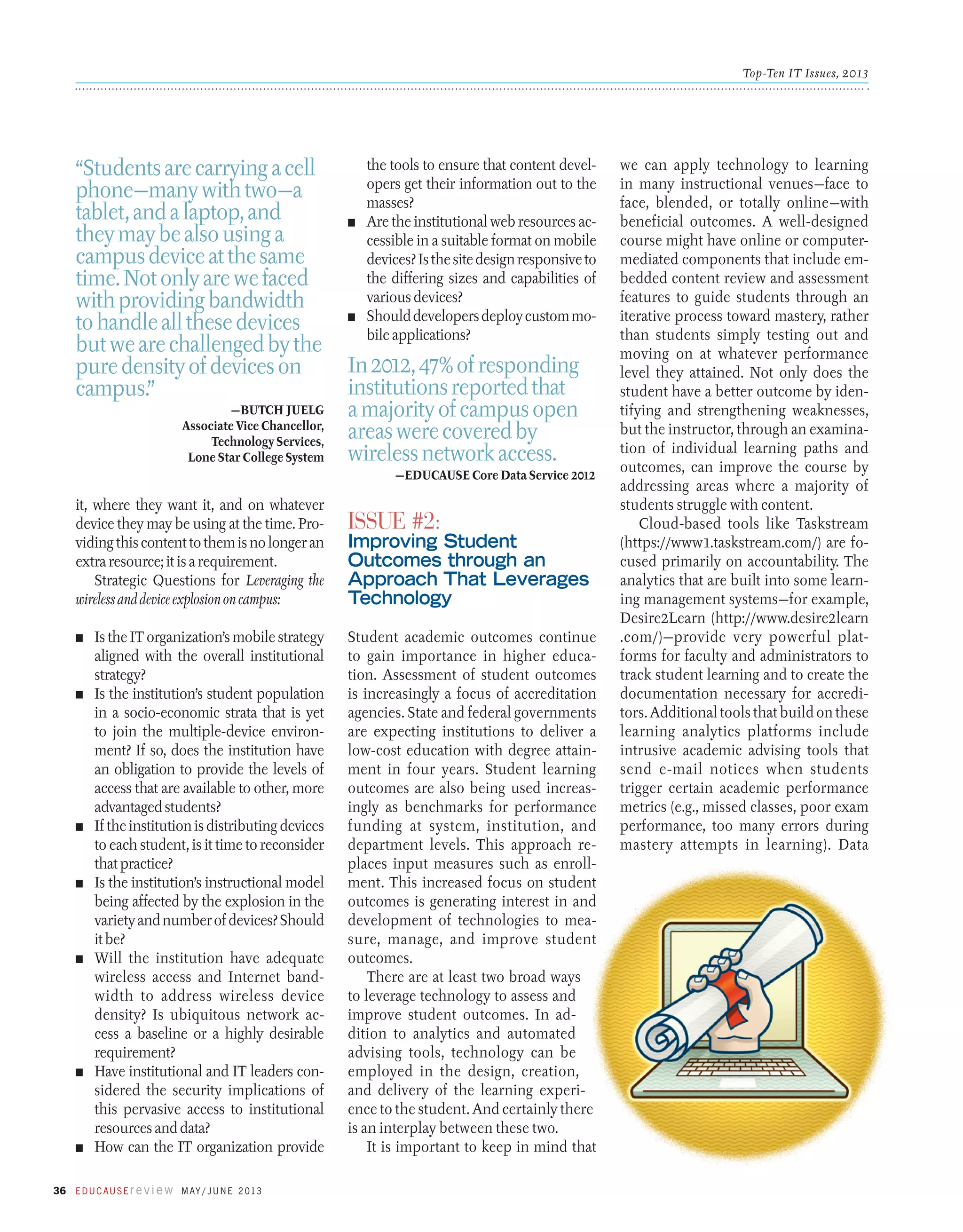 Top-Ten IT Issues, 2013

“Students are carrying a cell
phone—many with two—a
tablet, and a laptop, and
they may be also using a
campus device at the same
time. Not only are we faced
with providing bandwidth
to handle all these devices
but we are challenged by the
pure density of devices on
campus.”
—Butch Juelg
Associate Vice Chancellor,
Technology Services,
Lone Star College System

the tools to ensure that content developers get their information out to the
masses?
n	 Are the institutional web resources accessible in a suitable format on mobile
devices? Is the site design responsive to
the differing sizes and capabilities of
various devices?
n	 Should developers deploy custom mobile applications?

In 2012, 47% of responding
institutions reported that
a majority of campus open
areas were covered by
wireless network access.
—EDUCAUSE Core Data Service 2012

it, where they want it, and on whatever
device they may be using at the time. Providing this content to them is no longer an
extra resource; it is a requirement.
Strategic Questions for Leveraging the
wireless and device explosion on campus:
n	

n	

n	

n	

n	

n	

n	

Is the IT organization’s mobile strategy
aligned with the overall institutional
strategy?
Is the institution’s student population
in a socio-economic strata that is yet
to join the multiple-device environment? If so, does the institution have
an obligation to provide the levels of
access that are available to other, more
advantaged students?
If the institution is distributing devices
to each student, is it time to reconsider
that practice?
Is the institution’s instructional model
being affected by the explosion in the
variety and number of devices? Should
it be?
Will the institution have adequate
wireless access and Internet bandwidth to address wireless device
density? Is ubiquitous network access a baseline or a highly desirable
requirement?
Have institutional and IT leaders considered the security implications of
this pervasive access to institutional
resources and data?
How can the IT organization provide

36 E d u c a u s E r e v i e w M ay / J u n e 2 013

Issue #2:

Improving Student
Outcomes through an
Approach That Leverages
Technology
Student academic outcomes continue
to gain importance in higher education. Assessment of student outcomes
is increasingly a focus of accreditation
agencies. State and federal governments
are expecting institutions to deliver a
low-cost education with degree attainment in four years. Student learning
outcomes are also being used increasingly as benchmarks for performance
funding at system, institution, and
department levels. This approach replaces input measures such as enrollment. This increased focus on student
outcomes is generating interest in and
development of technologies to measure, manage, and improve student
outcomes.
There are at least two broad ways
to leverage technology to assess and
improve student outcomes. In addition to analytics and automated
advising tools, technology can be
employed in the design, creation,
and delivery of the learning experience to the student. And certainly there
is an interplay between these two.
It is important to keep in mind that

we can apply technology to learning
in many instructional venues—face to
face, blended, or totally online—with
beneficial outcomes. A well-designed
course might have online or computermediated components that include embedded content review and assessment
features to guide students through an
iterative process toward mastery, rather
than students simply testing out and
moving on at whatever performance
level they attained. Not only does the
student have a better outcome by identifying and strengthening weaknesses,
but the instructor, through an examination of individual learning paths and
outcomes, can improve the course by
addressing areas where a majority of
students struggle with content.
Cloud-based tools like Taskstream
(https://www1.taskstream.com/) are focused primarily on accountability. The
analytics that are built into some learning management systems—for example,
Desire2Learn (http://www.desire2learn
.com/)—provide very powerful platforms for faculty and administrators to
track student learning and to create the
documentation necessary for accreditors. Additional tools that build on these
learning analytics platforms include
intrusive academic advising tools that
send e-mail notices when students
trigger certain academic performance
metrics (e.g., missed classes, poor exam
performance, too many errors during
mastery attempts in learning). Data

 
