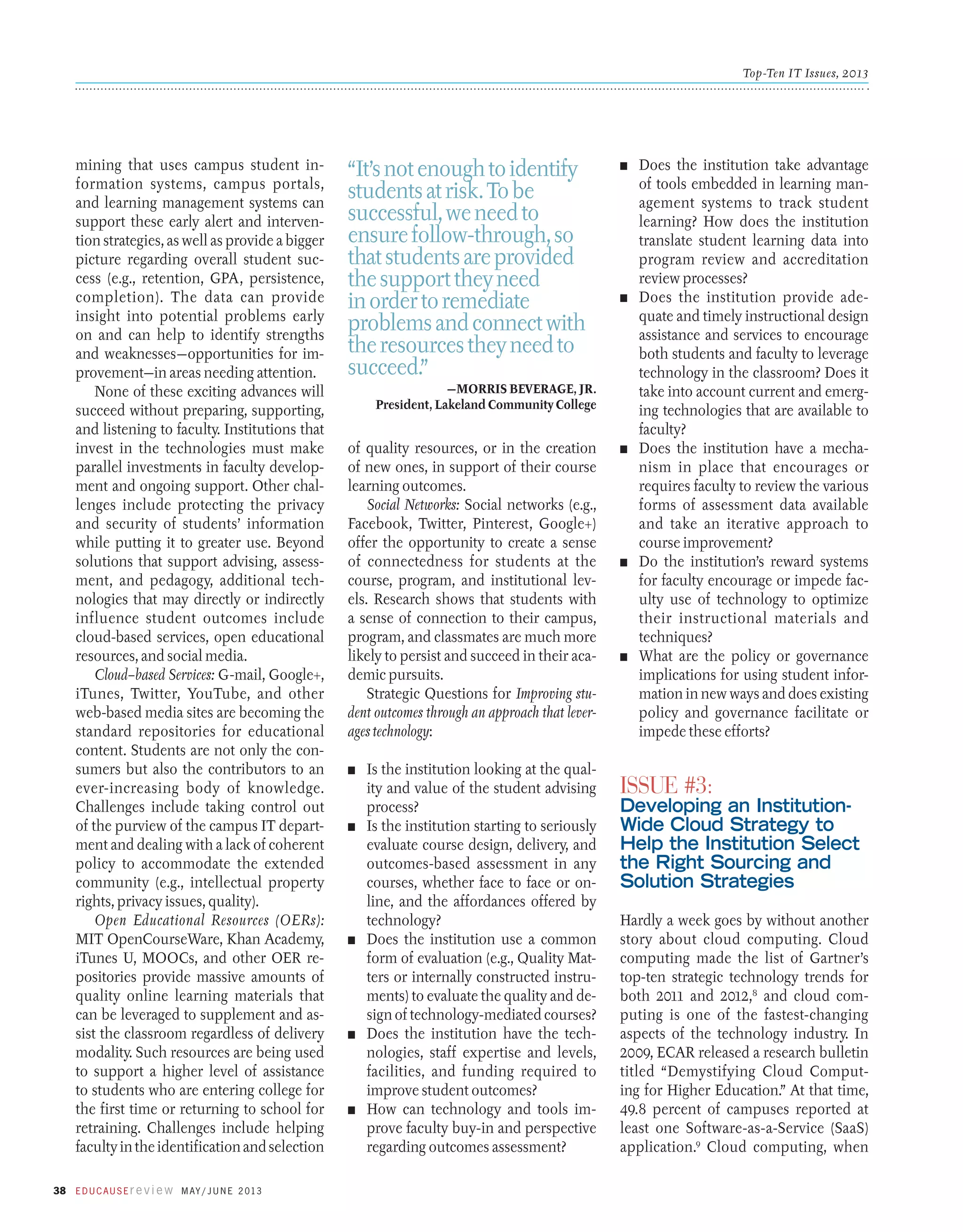 Top-Ten IT Issues, 2013

mining that uses campus student information systems, campus portals,
and learning management systems can
support these early alert and intervention strategies, as well as provide a bigger
picture regarding overall student success (e.g., retention, GPA, persistence,
completion). The data can provide
insight into potential problems early
on and can help to identify strengths
and weaknesses—opportunities for improvement—in areas needing attention.
None of these exciting advances will
succeed without preparing, supporting,
and listening to faculty. Institutions that
invest in the technologies must make
parallel investments in faculty development and ongoing support. Other challenges include protecting the privacy
and security of students’ information
while putting it to greater use. Beyond
solutions that support advising, assessment, and pedagogy, additional technologies that may directly or indirectly
influence student outcomes include
cloud-based services, open educational
resources, and social media.
Cloud–based Services: G-mail, Google+,
iTunes, Twitter, YouTube, and other
web-based media sites are becoming the
standard repositories for educational
content. Students are not only the consumers but also the contributors to an
ever-increasing body of knowledge.
Challenges include taking control out
of the purview of the campus IT department and dealing with a lack of coherent
policy to accommodate the extended
community (e.g., intellectual property
rights, privacy issues, quality).
Open Educational Resources (OERs):
MIT OpenCourseWare, Khan Academy,
iTunes U, MOOCs, and other OER repositories provide massive amounts of
quality online learning materials that
can be leveraged to supplement and assist the classroom regardless of delivery
modality. Such resources are being used
to support a higher level of assistance
to students who are entering college for
the first time or returning to school for
retraining. Challenges include helping
faculty in the identification and selection
38 E d u c a u s E r e v i e w M ay / J u n e 2 013

“It’s not enough to identify
students at risk. To be
successful, we need to
ensure follow-through, so
that students are provided
the support they need
in order to remediate
problems and connect with
the resources they need to
succeed.”

n	

n	

—Morris Beverage, Jr.
President, Lakeland Community College

of quality resources, or in the creation
of new ones, in support of their course
learning outcomes.
Social Networks: Social networks (e.g.,
Facebook, Twitter, Pinterest, Google+)
offer the opportunity to create a sense
of connectedness for students at the
course, program, and institutional levels. Research shows that students with
a sense of connection to their campus,
program, and classmates are much more
likely to persist and succeed in their academic pursuits.
Strategic Questions for Improving student outcomes through an approach that leverages technology:
n	

n	

n	

n	

n	

Is the institution looking at the quality and value of the student advising
process?
Is the institution starting to seriously
evaluate course design, delivery, and
outcomes-based assessment in any
courses, whether face to face or online, and the affordances offered by
technology?
Does the institution use a common
form of evaluation (e.g., Quality Matters or internally constructed instruments) to evaluate the quality and design of technology-mediated courses?
Does the institution have the technologies, staff expertise and levels,
facilities, and funding required to
improve student outcomes?
How can technology and tools improve faculty buy-in and perspective
regarding outcomes assessment?

n	

n	

n	

Does the institution take advantage
of tools embedded in learning management systems to track student
learning? How does the institution
translate student learning data into
program review and accreditation
review processes?
Does the institution provide adequate and timely instructional design
assistance and services to encourage
both students and faculty to leverage
technology in the classroom? Does it
take into account current and emerging technologies that are available to
faculty?
Does the institution have a mechanism in place that encourages or
requires faculty to review the various
forms of assessment data available
and take an iterative approach to
course improvement?
Do the institution’s reward systems
for faculty encourage or impede faculty use of technology to optimize
their instructional materials and
techniques?
What are the policy or governance
implications for using student information in new ways and does existing
policy and governance facilitate or
impede these efforts?

Issue #3:

Developing an InstitutionWide Cloud Strategy to
Help the Institution Select
the Right Sourcing and
Solution Strategies
Hardly a week goes by without another
story about cloud computing. Cloud
computing made the list of Gartner’s
top-ten strategic technology trends for
both 2011 and 2012,8 and cloud computing is one of the fastest-changing
aspects of the technology industry. In
2009, ECAR released a research bulletin
titled “Demystifying Cloud Computing for Higher Education.” At that time,
49.8 percent of campuses reported at
least one Software-as-a-Service (SaaS)
application.9 Cloud computing, when

 