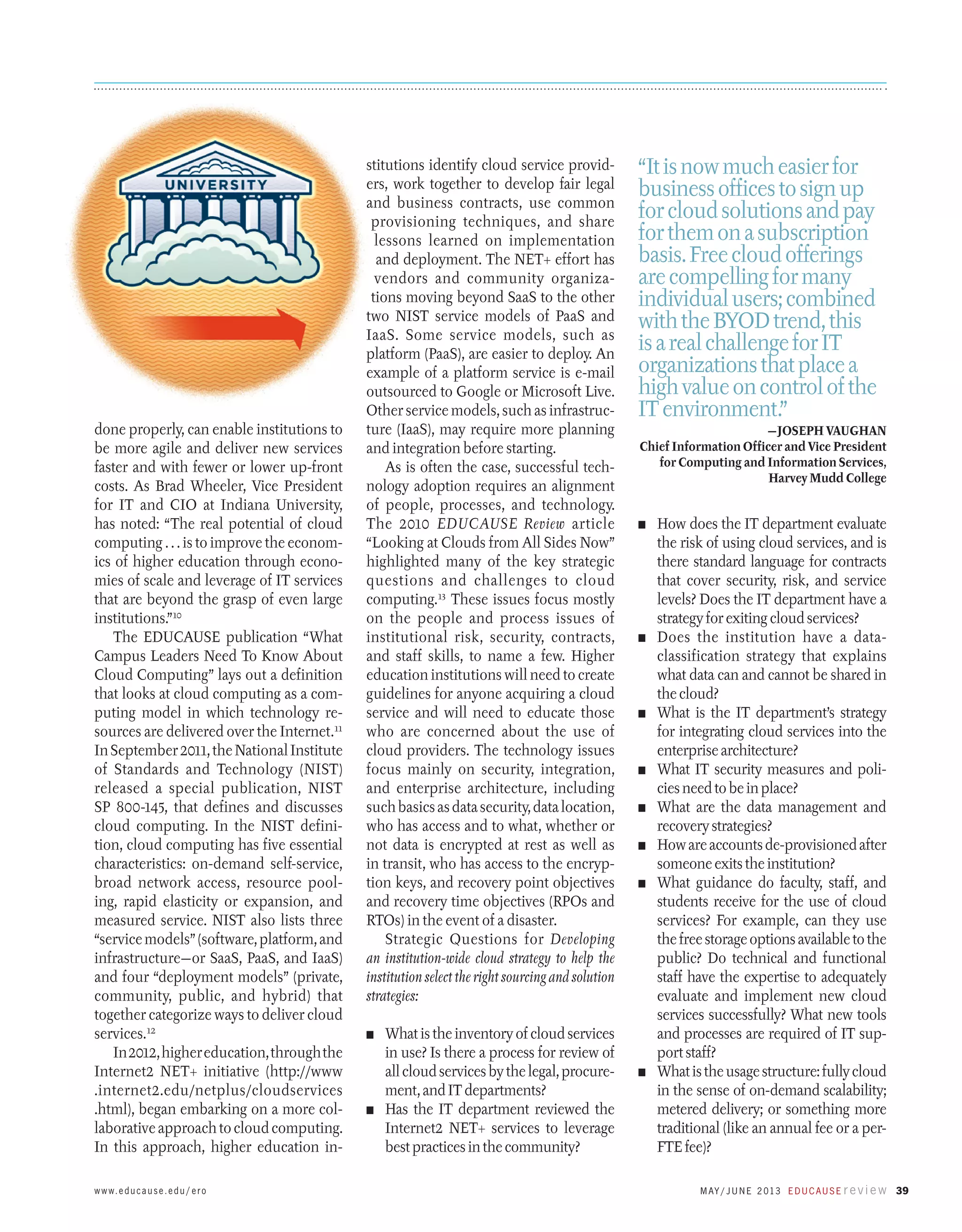 done properly, can enable institutions to
be more agile and deliver new services
faster and with fewer or lower up-front
costs. As Brad Wheeler, Vice President
for IT and CIO at Indiana University,
has noted: “The real potential of cloud
computing . . . is to improve the economics of higher education through economies of scale and leverage of IT services
that are beyond the grasp of even large
institutions.”10
The EDUCAUSE publication “What
Campus Leaders Need To Know About
Cloud Computing” lays out a definition
that looks at cloud computing as a computing model in which technology resources are delivered over the Internet.11
In September 2011, the National Institute
of Standards and Technology (NIST)
released a special publication, NIST
SP 800-145, that defines and discusses
cloud computing. In the NIST definition, cloud computing has five essential
characteristics: on-demand self-service,
broad network access, resource pooling, rapid elasticity or expansion, and
measured service. NIST also lists three
“service models” (software, platform, and
infrastructure—or SaaS, PaaS, and IaaS)
and four “deployment models” (private,
community, public, and hybrid) that
together categorize ways to deliver cloud
services.12
In 2012, higher education, through the
Internet2 NET+ initiative (http://www
.internet2.edu/netplus/cloudservices
.html), began embarking on a more collaborative approach to cloud computing.
In this approach, higher education inw w w. e d u c a u s e . e d u / e r o

stitutions identify cloud service providers, work together to develop fair legal
and business contracts, use common
provisioning techniques, and share
lessons learned on implementation
and deployment. The NET+ effort has
vendors and community organizations moving beyond SaaS to the other
two NIST service models of PaaS and
­
IaaS. Some service models, such as
platform (PaaS), are easier to deploy. An
example of a platform service is e-mail
outsourced to Google or Microsoft Live.
Other service models, such as infrastructure (IaaS), may require more planning
and integration before starting.
As is often the case, successful technology adoption requires an alignment
of people, processes, and technology.
The 2010 EDUCAUSE Review article
“Looking at Clouds from All Sides Now”
highlighted many of the key strategic
questions and challenges to cloud
computing.13 These issues focus mostly
on the people and process issues of
institutional risk, security, contracts,
and staff skills, to name a few. Higher
education institutions will need to create
guidelines for anyone acquiring a cloud
service and will need to educate those
who are concerned about the use of
cloud providers. The technology issues
focus mainly on security, integration,
and enterprise architecture, including
such basics as data security, data location,
who has access and to what, whether or
not data is encrypted at rest as well as
in transit, who has access to the encryption keys, and recovery point objectives
and recovery time objectives (RPOs and
RTOs) in the event of a disaster.
Strategic Questions for Developing
an institution-wide cloud strategy to help the
institution select the right sourcing and solution
strategies:
What is the inventory of cloud services
in use? Is there a process for review of
all cloud services by the legal, procurement, and IT departments?
n	 Has the IT department reviewed the
Internet2 NET+ services to leverage
best practices in the community?

“It is now much easier for
business offices to sign up
for cloud solutions and pay
for them on a subscription
basis. Free cloud offerings
are compelling for many
individual users; combined
with the BYOD trend, this
is a real challenge for IT
organizations that place a
high value on control of the
IT environment.”
—Joseph Vaughan
Chief Information Officer and Vice President
for Computing and Information Services,
Harvey Mudd College
n	

n	

n	

n	
n	
n	
n	

n	

n	

How does the IT department evaluate
the risk of using cloud services, and is
there standard language for contracts
that cover security, risk, and service
levels? Does the IT department have a
strategy for exiting cloud services?
Does the institution have a data-­
classification strategy that explains
what data can and cannot be shared in
the cloud?
What is the IT department’s strategy
for integrating cloud services into the
enterprise architecture?
What IT security measures and policies need to be in place?
What are the data management and
recovery strategies?
How are accounts de-provisioned after
someone exits the institution?
What guidance do faculty, staff, and
students receive for the use of cloud
services? For example, can they use
the free storage options available to the
public? Do technical and functional
staff have the expertise to adequately
evaluate and implement new cloud
services successfully? What new tools
and processes are required of IT support staff?
What is the usage structure: fully cloud
in the sense of on-demand scalability;
metered delivery; or something more
traditional (like an annual fee or a perFTE fee)?
M ay / J u n e 2 013 E d u c a u s e r e v i e w 39

 
