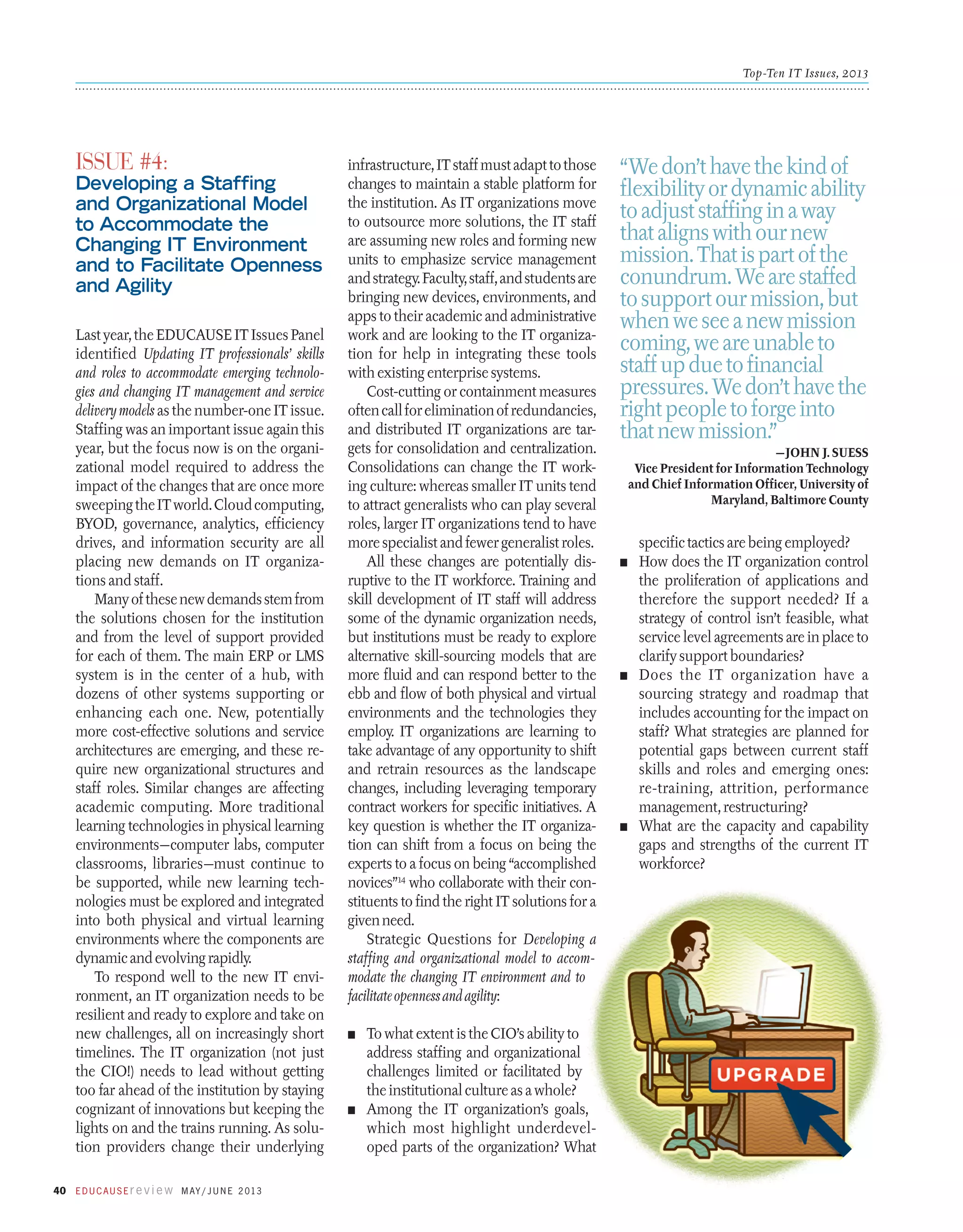 Top-Ten IT Issues, 2013

Issue #4:

Developing a Staffing
and Organizational Model
to Accommodate the
Changing IT Environment
and to Facilitate Openness
and Agility
Last year, the EDUCAUSE IT Issues Panel
identified Updating IT professionals’ skills
and roles to accommodate emerging technologies and changing IT management and service
delivery models as the number-one IT issue.
Staffing was an important issue again this
year, but the focus now is on the organizational model required to address the
impact of the changes that are once more
sweeping the IT world. Cloud computing,
BYOD, governance, analytics, efficiency
drives, and information security are all
placing new demands on IT organizations and staff.
Many of these new demands stem from
the solutions chosen for the institution
and from the level of support provided
for each of them. The main ERP or LMS
system is in the center of a hub, with
dozens of other systems supporting or
enhancing each one. New, potentially
more cost-effective solutions and service
architectures are emerging, and these require new organizational structures and
staff roles. Similar changes are affecting
academic computing. More traditional
learning technologies in physical learning
environments—computer labs, computer
classrooms, libraries—must continue to
be supported, while new learning technologies must be explored and integrated
into both physical and virtual learning
environments where the components are
dynamic and evolving rapidly.
To respond well to the new IT environment, an IT organization needs to be
resilient and ready to explore and take on
new challenges, all on increasingly short
timelines. The IT organization (not just
the CIO!) needs to lead without getting
too far ahead of the institution by staying
cognizant of innovations but keeping the
lights on and the trains running. As solution providers change their underlying
40 E d u c a u s E r e v i e w M ay / J u n e 2 013

infrastructure, IT staff must adapt to those
changes to maintain a stable platform for
the institution. As IT organizations move
to outsource more solutions, the IT staff
are assuming new roles and forming new
units to emphasize service management
and strategy. Faculty, staff, and students are
bringing new devices, environments, and
apps to their academic and administrative
work and are looking to the IT organization for help in integrating these tools
with existing enterprise systems.
Cost-cutting or containment measures
often call for elimination of redundancies,
and distributed IT organizations are targets for consolidation and centralization.
Consolidations can change the IT working culture: whereas smaller IT units tend
to attract generalists who can play several
roles, larger IT organizations tend to have
more specialist and fewer generalist roles.
All these changes are potentially disruptive to the IT workforce. Training and
skill development of IT staff will address
some of the dynamic organization needs,
but institutions must be ready to explore
alternative skill-sourcing models that are
more fluid and can respond better to the
ebb and flow of both physical and virtual
environments and the technologies they
employ. IT organizations are learning to
take advantage of any opportunity to shift
and retrain resources as the landscape
changes, including leveraging temporary
contract workers for specific initiatives. A
key question is whether the IT organization can shift from a focus on being the
experts to a focus on being “accomplished
novices”14 who collaborate with their constituents to find the right IT solutions for a
given need.
Strategic Questions for Developing a
staffing and organizational model to accommodate the changing IT environment and to
facilitate openness and agility:
n	

To what extent is the CIO’s ability to
address staffing and organizational
challenges limited or facilitated by
the institutional culture as a whole?
n	 Among the IT organization’s goals,
which most highlight underdeveloped parts of the organization? What

“We don’t have the kind of
flexibility or dynamic ability
to adjust staffing in a way
that aligns with our new
mission. That is part of the
conundrum. We are staffed
to support our mission, but
when we see a new mission
coming, we are unable to
staff up due to financial
pressures. We don’t have the
right people to forge into
that new mission.”
—John J. Suess
Vice President for Information Technology
and Chief Information Officer, University of
Maryland, Baltimore County

­specific tactics are being employed?
n	 How does the IT organization control
the proliferation of applications and
therefore the support needed? If a
strategy of control isn’t feasible, what
service level agreements are in place to
clarify support boundaries?
n	 Does the IT organization have a
sourcing strategy and roadmap that
includes accounting for the impact on
staff? What strategies are planned for
potential gaps between current staff
skills and roles and emerging ones:
re-training, attrition, performance
management, restructuring?
n	 What are the capacity and capability
gaps and strengths of the current IT
workforce?

 