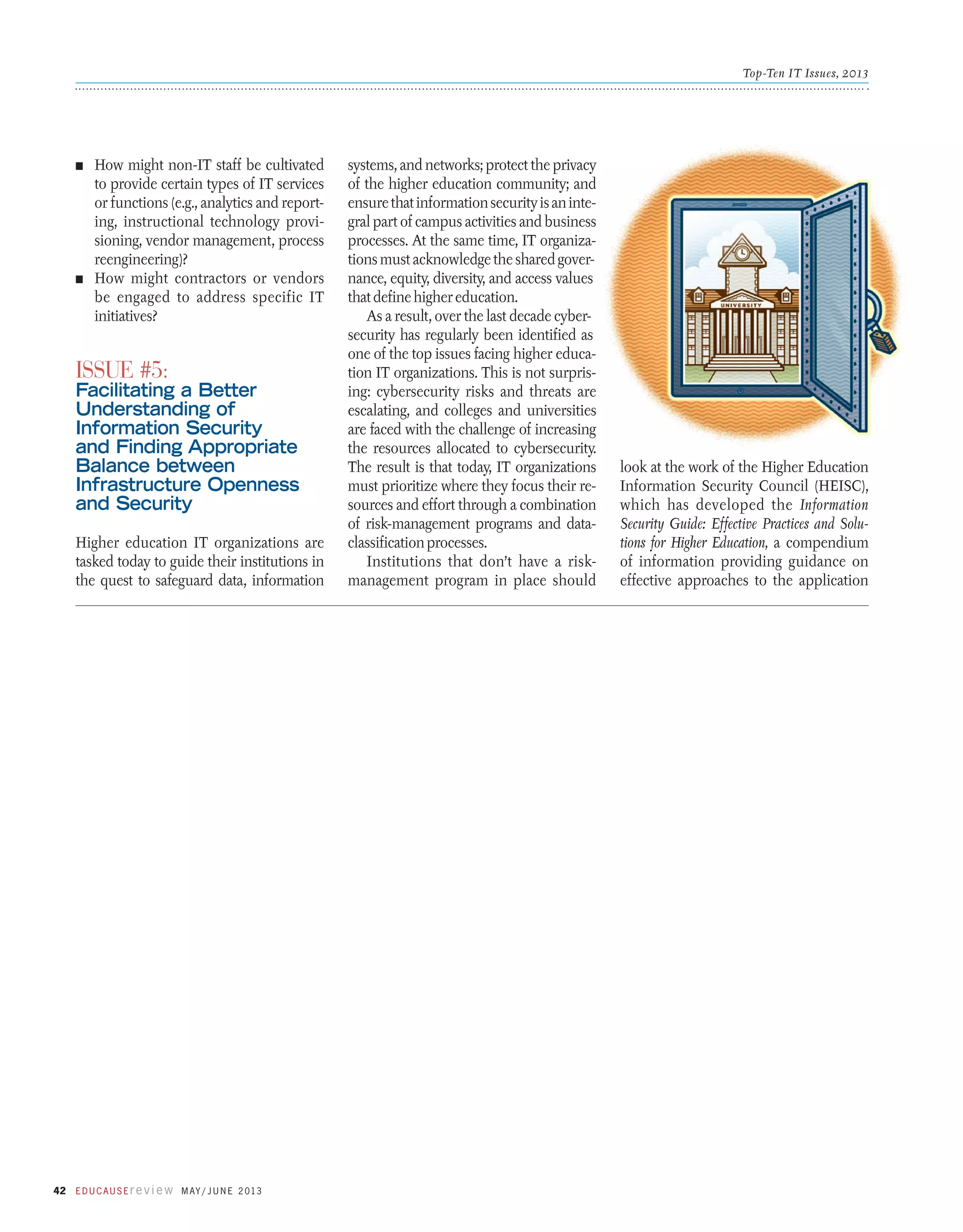 Top-Ten IT Issues, 2013

n	

How might non-IT staff be cultivated
to provide certain types of IT services
or functions (e.g., analytics and reporting, instructional technology provisioning, vendor management, process
reengineering)?
n	 How might contractors or vendors
be engaged to address specific IT
initiatives?

Issue #5:

Facilitating a Better
Understanding of
Information Security
and Finding Appropriate
Balance between
Infrastructure Openness
and Security
Higher education IT organizations are
tasked today to guide their institutions in
the quest to safeguard data, information

42 E d u c a u s E r e v i e w M ay / J u n e 2 013

systems, and networks; protect the privacy
of the higher education community; and
ensure that information security is an integral part of campus activities and business
processes. At the same time, IT organizations must acknowledge the shared governance, equity, diversity, and access values
that define higher education.
As a result, over the last decade cybersecurity has regularly been identified as
one of the top issues facing higher education IT organizations. This is not surprising: cybersecurity risks and threats are
escalating, and colleges and universities
are faced with the challenge of increasing
the resources allocated to cybersecurity.
The result is that today, IT organizations
must prioritize where they focus their resources and effort through a combination
of risk-management programs and dataclassification processes.
Institutions that don’t have a riskmanagement program in place should

look at the work of the Higher Education
Information Security Council (HEISC),
which has developed the Information
Security Guide: Effective Practices and Solutions for Higher Education, a compendium
of information providing guidance on
effective approaches to the application

 