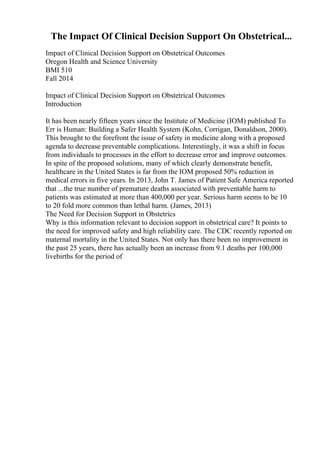 The Impact Of Clinical Decision Support On Obstetrical...
Impact of Clinical Decision Support on Obstetrical Outcomes
Oregon Health and Science University
BMI 510
Fall 2014
Impact of Clinical Decision Support on Obstetrical Outcomes
Introduction
It has been nearly fifteen years since the Institute of Medicine (IOM) published To
Err is Human: Building a Safer Health System (Kohn, Corrigan, Donaldson, 2000).
This brought to the forefront the issue of safety in medicine along with a proposed
agenda to decrease preventable complications. Interestingly, it was a shift in focus
from individuals to processes in the effort to decrease error and improve outcomes.
In spite of the proposed solutions, many of which clearly demonstrate benefit,
healthcare in the United States is far from the IOM proposed 50% reduction in
medical errors in five years. In 2013, John T. James of Patient Safe America reported
that ...the true number of premature deaths associated with preventable harm to
patients was estimated at more than 400,000 per year. Serious harm seems to be 10
to 20 fold more common than lethal harm. (James, 2013)
The Need for Decision Support in Obstetrics
Why is this information relevant to decision support in obstetrical care? It points to
the need for improved safety and high reliability care. The CDC recently reported on
maternal mortality in the United States. Not only has there been no improvement in
the past 25 years, there has actually been an increase from 9.1 deaths per 100,000
livebirths for the period of
 