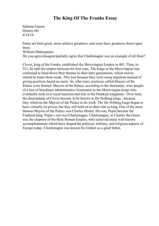 The King Of The Franks Essay
Sabrina Fearon
History 8G
4/14/16
Some are born great, some achieve greatness, and some have greatness thrust upon
them.
William Shakespeare
Do you agree/disagree/partially agree that Charlemagne was an example of all three?
Clovis, king of the Franks, established the Merovingian Empire in 481. Then, in
511, he split his empire between his four sons. The kings in the Merovingian line
continued to hand down their thrones to their later generations, which slowly
started to make them weak. This was because they were using nepotism instead of
giving positions based on merit. So, after time, positions called Mayors of the
Palace were formed. Mayors of the Palace, according to the dictionary, were people
of a line of hereditary administrative lieutenants to the Merovingian kings who
eventually took over royal function and title in the Frankish kingdoms . Over time,
the descendants of Clovis became to be known as Do Nothing kings , because
they relied on the Mayors of the Palace to do work. The Do Nothing kings began to
have virtually no power, but they still held on to their title as king. One of the most
famous Mayors of the Palace was Charles Martel. His son, Pepin became the
Frankish king. Pepin s son was Charlemagne. Charlemagne, or Charles the Great,
was the emperor of the Holy Roman Empire, who achieved many well known
accomplishments which have shaped the political, military, and religious aspects of
Europe today. Charlemagne was known by Einhart as a good father,
 