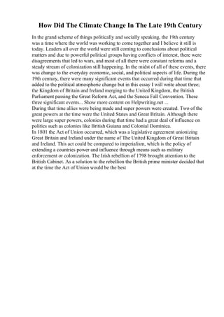 How Did The Climate Change In The Late 19th Century
In the grand scheme of things politically and socially speaking, the 19th century
was a time where the world was working to come together and I believe it still is
today. Leaders all over the world were still coming to conclusions about political
matters and due to powerful political groups having conflicts of interest, there were
disagreements that led to wars, and most of all there were constant reforms and a
steady stream of colonization still happening. In the midst of all of these events, there
was change to the everyday economic, social, and political aspects of life. During the
19th century, there were many significant events that occurred during that time that
added to the political atmospheric change but in this essay I will write about three;
the Kingdom of Britain and Ireland merging to the United Kingdom, the British
Parliament passing the Great Reform Act, and the Seneca Fall Convention. These
three significant events... Show more content on Helpwriting.net ...
During that time allies were being made and super powers were created. Two of the
great powers at the time were the United States and Great Britain. Although there
were large super powers, colonies during that time had a great deal of influence on
politics such as colonies like British Guiana and Colonial Dominica.
In 1801 the Act of Union occurred, which was a legislative agreement unionizing
Great Britain and Ireland under the name of The United Kingdom of Great Britain
and Ireland. This act could be compared to imperialism, which is the policy of
extending a countries power and influence through means such as military
enforcement or colonization. The Irish rebellion of 1798 brought attention to the
British Cabinet. As a solution to the rebellion the British prime minister decided that
at the time the Act of Union would be the best
 