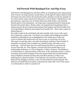 Self Portrait With Bandaged Ear And Pipe Essay
Self Portrait with Bandaged Ear and Pipe (1889), an oil painting by post impressionist
artist Vincent van Gogh, portrays mental illness not through the subject material itself
but because the artist mirrors the nineteenth century attitudes towards the mentally ill
by context and by what is absent from the picture. Like in DГјrer s Melancholia I, the
piece portrays a personal view of mental illness but unlike DГјrer, who declared
himself genius in his melancholy, van Gogh seeks in painting himself to disassociate
himself with mental illness. Weeks earlier van Gogh had been hospitalized after a
dispute between the post impressionist painter Paul Gauguin and himself ended with
van Gogh falling to delusion and cutting his left earlobe off;... Show more content on
Helpwriting.net ...
He smokes a pipe in the self portrait and stares intently at the viewer with a gaze
that, if piercing, is quite clear. Van Gogh is not simply acknowledging his mental
instability by painting his ear as bandaged but in his steady gaze invokes the
viewer to dismiss the incident and view him as sane, as recovering. He writes
Theo again several days later, soon after the painting would have been finished: It
astonishes me already when I compare my condition today with what it was a
month ago... I did not know that you could fracture the brain in your head and
recover from that, too. This suggests a societal shift from mental illness as an
irredeemable misfortune as it was in Hogarth s A Rake s Progress: The Madhouse
to mental illness as a physical illness of the brain. In the nineteenth century, a reform
movement removed the mentally ill from the impoverished and crowded asylums
such as Bedlam to humane facilities that cured their patients as if they were
suffering from a physical ailment. Van Gogh does not succumb to insanity like
Rakewell but struggles to portray a sense of calm amidst his mental anguish. The
depiction of mental illness he paints is personal and, rather than a loss of the senses,
is a rational plea to return to a position of
 