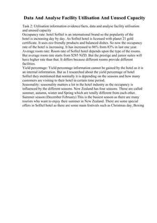 Data And Analyse Facility Utilisation And Unused Capacity
Task 2: Utilisation information evidence/facts, data and analyse facility utilisation
and unused capacity
Occupancy rate: hotel Sofitel is an international brand so the popularity of the
hotel is increasing day by day. As Sofitel hotel is licensed with planet 21 gold
certificate. It uses eco friendly products and balanced dishes. So now the occupancy
rate of the hotel is increasing. It has increased to 86% from 83% in last one year.
Average room rate: Room rate of Sofitel hotel depends upon the type of the rooms.
But average room rate starts from $285 NZD. But the prestige and junior suites will
have higher rate than that. It differs because different rooms provide different
facilities.
Yield percentage: Yield percentage information cannot be gained by the hotel as it is
an internal information. But as I researched about the yield percentage of hotel
Sofitel they mentioned that normally it is depending on the seasons and how many
customers are visiting to their hotel in certain time period.
Seasonality: seasonality matters a lot in the hotel industry as the occupancy is
influenced by the different seasons. New Zealand has four seasons. Those are called
summer, autumn, winter and Spring which are totally different from each other.
Summer season (December February) This is the busiest season as there are many
tourists who want to enjoy their summer in New Zealand. There are some special
offers in Sofitel hotel as there are some main festivals such as Christmas day, Boxing
 