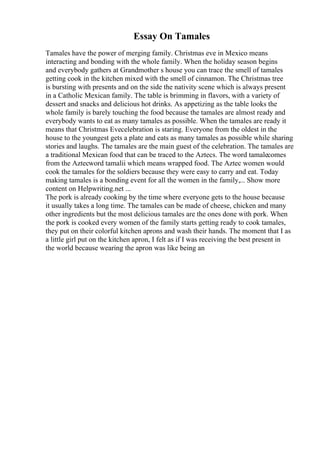 Essay On Tamales
Tamales have the power of merging family. Christmas eve in Mexico means
interacting and bonding with the whole family. When the holiday season begins
and everybody gathers at Grandmother s house you can trace the smell of tamales
getting cook in the kitchen mixed with the smell of cinnamon. The Christmas tree
is bursting with presents and on the side the nativity scene which is always present
in a Catholic Mexican family. The table is brimming in flavors, with a variety of
dessert and snacks and delicious hot drinks. As appetizing as the table looks the
whole family is barely touching the food because the tamales are almost ready and
everybody wants to eat as many tamales as possible. When the tamales are ready it
means that Christmas Evecelebration is staring. Everyone from the oldest in the
house to the youngest gets a plate and eats as many tamales as possible while sharing
stories and laughs. The tamales are the main guest of the celebration. The tamales are
a traditional Mexican food that can be traced to the Aztecs. The word tamalecomes
from the Aztecword tamalii which means wrapped food. The Aztec women would
cook the tamales for the soldiers because they were easy to carry and eat. Today
making tamales is a bonding event for all the women in the family,... Show more
content on Helpwriting.net ...
The pork is already cooking by the time where everyone gets to the house because
it usually takes a long time. The tamales can be made of cheese, chicken and many
other ingredients but the most delicious tamales are the ones done with pork. When
the pork is cooked every women of the family starts getting ready to cook tamales,
they put on their colorful kitchen aprons and wash their hands. The moment that I as
a little girl put on the kitchen apron, I felt as if I was receiving the best present in
the world because wearing the apron was like being an
 