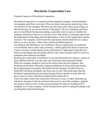 Haveloche Corporation Case
Financial Analysis of Haveloche Corporation
Haveloche Corporation is a research and development company, which translates
into sporadic cash flows over time. There are times when genius ideas bring in lots
of cash flow for the company. But there are also times where those genius ideas are
shelved because no one has an interest in that patent. The ever changing cash flows
prove to be difficult for decision making, especially when it comes to whether the
company should give back to its investors or not. Haveloche is constantly faced with
the predicament of deciding what dividend policy is best for the organization and the
investors. The company s CEO listed the stock prices and dividends for us to take a
look at, so let us do just ... Show more content on Helpwriting.net ...
According to the third theory, Tax Preference Theory, capital gains are preferred
over dividends. Due to time value of money, a dollar paid in the future on taxes has
a lower cost than a dollar paid on taxes in the present. Capital gains typically have
better tax advantages than dividends which is why some investors prefer to invest in
companies that minimize dividends.
Based on the scatter plot, I would have to say that Haveloche has chosen a variety of
these different theories over the years since they have been paying dividends.
When the company needed to reinvest the money back into the company, they
dividend was lowered. When the company had plenty of extra cash lying around,
the dividend payout increased. Haveloche has been paying a dividend since its
initial IPO, but those dividends vary from year to year. One could argue that the
dividend is guaranteed each year based on past history, but the investor does not
have a clue as to how what that dividend will be based off of.
And if you take a look at the stock price from year to year, it widely fluctuates up
and down. Investors in this do not know from year to year if the company s patents
are going to strike it rich or if they are just going to be shelved. It being an R D
company, it is a risky company, which investors know prior to taking the plunge with
investing their hard earned money.
 