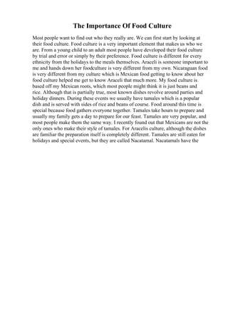 The Importance Of Food Culture
Most people want to find out who they really are. We can first start by looking at
their food culture. Food culture is a very important element that makes us who we
are. From a young child to an adult most people have developed their food culture
by trial and error or simply by their preference. Food culture is different for every
ethnicity from the holidays to the meals themselves. Araceli is someone important to
me and hands down her foodculture is very different from my own. Nicaraguan food
is very different from my culture which is Mexican food getting to know about her
food culture helped me get to know Araceli that much more. My food culture is
based off my Mexican roots, which most people might think it is just beans and
rice. Although that is partially true, most known dishes revolve around parties and
holiday dinners. During these events we usually have tamales which is a popular
dish and is served with sides of rice and beans of course. Food around this time is
special because food gathers everyone together. Tamales take hours to prepare and
usually my family gets a day to prepare for our feast. Tamales are very popular, and
most people make them the same way. I recently found out that Mexicans are not the
only ones who make their style of tamales. For Aracelis culture, although the dishes
are familiar the preparation itself is completely different. Tamales are still eaten for
holidays and special events, but they are called Nacatamal. Nacatamals have the
 