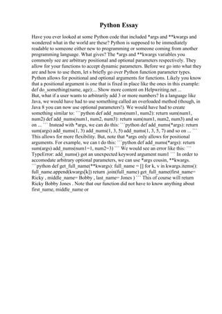Python Essay
Have you ever looked at some Python code that included *args and **kwargs and
wondered what in the world are these? Python is supposed to be immediately
readable to someone either new to programming or someone coming from another
programming language. What gives? The *args and **kwargs variables you
commonly see are arbitrary positional and optional parameters respectively. They
allow for your functions to accept dynamic parameters. Before we go into what they
are and how to use them, let s briefly go over Python function parameter types.
Python allows for positional and optional arguments for functions. Likely you know
that a positional argument is one that is fixed in place like the ones in this example:
def do_something(name, age):... Show more content on Helpwriting.net ...
But, what if a user wants to arbitrarily add 3 or more numbers? In a language like
Java, we would have had to use something called an overloaded method (though, in
Java 8 you can now use optional parameters!). We would have had to create
something similar to: ```python def add_nums(num1, num2): return sum(num1,
num2) def add_nums(num1, num2, num3): return sum(num1, num2, num3) and so
on ... ``` Instead with *args, we can do this: ```python def add_nums(*args): return
sum(args) add_nums(1, 3) add_nums(1, 3, 5) add_nums(1, 3, 5, 7) and so on ... ```
This allows for more flexibility. But, note that *args only allows for positional
arguments. For example, we can t do this: ```python def add_nums(*args): return
sum(args) add_nums(num1=1, num2=3) ``` We would see an error like this: ```
TypeError: add_nums() got an unexpected keyword argument num1 ``` In order to
accomodate arbitrary optional parameters, we can use *args cousin, **kwargs.
```python def get_full_name(**kwargs): full_name = [] for k, v in kwargs.items():
full_name.append(kwargs[k]) return .join(full_name) get_full_name(first_name=
Ricky , middle_name= Bobby , last_name= Jones ) ``` This of course will return
Ricky Bobby Jones . Note that our function did not have to know anything about
first_name, middle_name or
 