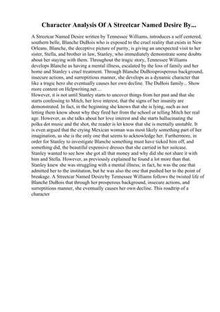 Character Analysis Of A Streetcar Named Desire By...
A Streetcar Named Desire written by Tennessee Williams, introduces a self centered,
southern belle, Blanche DuBois who is exposed to the cruel reality that exists in New
Orleans. Blanche, the deceptive picture of purity, is giving an unexpected visit to her
sister, Stella, and brother in law, Stanley, who immediately demonstrate some doubts
about her staying with them. Throughout the tragic story, Tennessee Williams
develops Blanche as having a mental illness, escalated by the loss of family and her
home and Stanley s cruel treatment. Through Blanche DuBoisprosperous background,
insecure actions, and surreptitious manner, she develops as a dynamic character that
like a tragic hero she eventually causes her own decline. The DuBois family... Show
more content on Helpwriting.net ...
However, it is not until Stanley starts to uncover things from her past and that she
starts confessing to Mitch, her love interest, that the signs of her insanity are
demonstrated. In fact, in the beginning she knows that she is lying, such as not
letting them know about why they fired her from the school or telling Mitch her real
age. However, as she talks about her love interest and she starts hallucinating the
polka dot music and the shot, the reader is let know that she is mentally unstable. It
is even argued that the crying Mexican woman was most likely something part of her
imagination, as she is the only one that seems to acknowledge her. Furthermore, in
order for Stanley to investigate Blanche something must have ticked him off, and
something did, the beautiful expensive dresses that she carried in her suitcase.
Stanley wanted to see how she got all that money and why did she not share it with
him and Stella. However, as previously explained he found a lot more than that.
Stanley knew she was struggling with a mental illness; in fact, he was the one that
admitted her to the institution, but he was also the one that pushed her to the point of
breakage. A Streetcar Named Desireby Tennessee Williams follows the twisted life of
Blanche DuBois that through her prosperous background, insecure actions, and
surreptitious manner, she eventually causes her own decline. This roadtrip of a
character
 