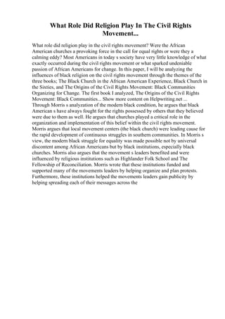 What Role Did Religion Play In The Civil Rights
Movement...
What role did religion play in the civil rights movement? Were the African
American churches a provoking force in the call for equal rights or were they a
calming eddy? Most Americans in today s society have very little knowledge of what
exactly occurred during the civil rights movement or what sparked undeniable
passion of African Americans for change. In this paper, I will be analyzing the
influences of black religion on the civil rights movement through the themes of the
three books; The Black Church in the African American Experience, Black Church in
the Sixties, and The Origins of the Civil Rights Movement: Black Communities
Organizing for Change. The first book I analyzed, The Origins of the Civil Rights
Movement: Black Communities... Show more content on Helpwriting.net ...
Through Morris s analyzation of the modern black condition, he argues that black
American s have always fought for the rights possessed by others that they believed
were due to them as well. He argues that churches played a critical role in the
organization and implementation of this belief within the civil rights movement.
Morris argues that local movement centers (the black church) were leading cause for
the rapid development of continuous struggles in southern communities. In Morris s
view, the modern black struggle for equality was made possible not by universal
discontent among African Americans but by black institutions, especially black
churches. Morris also argues that the movement s leaders benefited and were
influenced by religious institutions such as Highlander Folk School and The
Fellowship of Reconciliation. Morris wrote that these institutions funded and
supported many of the movements leaders by helping organize and plan protests.
Furthermore, these institutions helped the movements leaders gain publicity by
helping spreading each of their messages across the
 