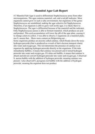 Mannitol Agar Lab Report
4 3 Mannitol Salt Agar is used to differentiate Staphylococcus areus from other
microorganisms. The agar contains mannitol, salt, and a red pH indicator. Most
organisms cannot grow in such a salty environment, but organisms of the genus
Staphylococcus are uninhibited, making the agar selective for Staphylococcus.
Therefore, if an organism is able to grow well on the agar, it is likely that it is
Staphylococcus. The agar is differential because of the mannitol and the indicator.
Only Staphylococcus aureus is able to ferment mannitol, which produces an acid
end product. This acid accumulation will lower the pH of the agar plate, causing it
to change colors to yellow. I was able to observe 3 organisms on a mannitol plate;
one S. aureus that... Show more content on Helpwriting.net ...
Some organisms produce an enzyme called catalase, which breaks down the toxic
hydrogen peroxide (that is produced as a result of their electron transport chain)
into water and oxygen gas. This test determines the presence of catalase in an
organism by applying hydrogen peroxide directly to the organisms. If the tube
immediately bubbles, it means that catalase was present and it turned hydrogen
peroxide into water and oxygen gas. If it does not bubble, it means that catalase is
absent and did not convert hydrogen peroxide into water and oxygen gas. I observed
S. aureus bubble with the addition of hydrogen peroxide, meaning catalase was
present. I also observed S. pyrogenes not bubble with the addition of hydrogen
peroxide, meaning the organism does not produce
 