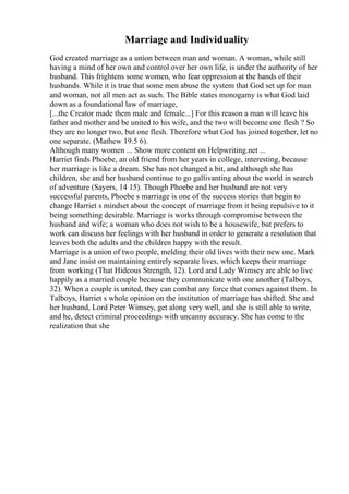 Marriage and Individuality
God created marriage as a union between man and woman. A woman, while still
having a mind of her own and control over her own life, is under the authority of her
husband. This frightens some women, who fear oppression at the hands of their
husbands. While it is true that some men abuse the system that God set up for man
and woman, not all men act as such. The Bible states monogamy is what God laid
down as a foundational law of marriage,
[...the Creator made them male and female...] For this reason a man will leave his
father and mother and be united to his wife, and the two will become one flesh ? So
they are no longer two, but one flesh. Therefore what God has joined together, let no
one separate. (Mathew 19.5 6).
Although many women ... Show more content on Helpwriting.net ...
Harriet finds Phoebe, an old friend from her years in college, interesting, because
her marriage is like a dream. She has not changed a bit, and although she has
children, she and her husband continue to go gallivanting about the world in search
of adventure (Sayers, 14 15). Though Phoebe and her husband are not very
successful parents, Phoebe s marriage is one of the success stories that begin to
change Harriet s mindset about the concept of marriage from it being repulsive to it
being something desirable. Marriage is works through compromise between the
husband and wife; a woman who does not wish to be a housewife, but prefers to
work can discuss her feelings with her husband in order to generate a resolution that
leaves both the adults and the children happy with the result.
Marriage is a union of two people, melding their old lives with their new one. Mark
and Jane insist on maintaining entirely separate lives, which keeps their marriage
from working (That Hideous Strength, 12). Lord and Lady Wimsey are able to live
happily as a married couple because they communicate with one another (Talboys,
32). When a couple is united, they can combat any force that comes against them. In
Talboys, Harriet s whole opinion on the institution of marriage has shifted. She and
her husband, Lord Peter Wimsey, get along very well, and she is still able to write,
and he, detect criminal proceedings with uncanny accuracy. She has come to the
realization that she
 
