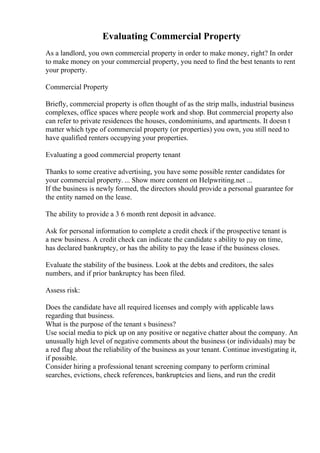 Evaluating Commercial Property
As a landlord, you own commercial property in order to make money, right? In order
to make money on your commercial property, you need to find the best tenants to rent
your property.
Commercial Property
Briefly, commercial property is often thought of as the strip malls, industrial business
complexes, office spaces where people work and shop. But commercial property also
can refer to private residences the houses, condominiums, and apartments. It doesn t
matter which type of commercial property (or properties) you own, you still need to
have qualified renters occupying your properties.
Evaluating a good commercial property tenant
Thanks to some creative advertising, you have some possible renter candidates for
your commercial property. ... Show more content on Helpwriting.net ...
If the business is newly formed, the directors should provide a personal guarantee for
the entity named on the lease.
The ability to provide a 3 6 month rent deposit in advance.
Ask for personal information to complete a credit check if the prospective tenant is
a new business. A credit check can indicate the candidate s ability to pay on time,
has declared bankruptcy, or has the ability to pay the lease if the business closes.
Evaluate the stability of the business. Look at the debts and creditors, the sales
numbers, and if prior bankruptcy has been filed.
Assess risk:
Does the candidate have all required licenses and comply with applicable laws
regarding that business.
What is the purpose of the tenant s business?
Use social media to pick up on any positive or negative chatter about the company. An
unusually high level of negative comments about the business (or individuals) may be
a red flag about the reliability of the business as your tenant. Continue investigating it,
if possible.
Consider hiring a professional tenant screening company to perform criminal
searches, evictions, check references, bankruptcies and liens, and run the credit
 