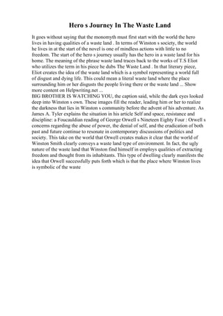 Hero s Journey In The Waste Land
It goes without saying that the monomyth must first start with the world the hero
lives in having qualities of a waste land . In terms of Winston s society, the world
he lives in at the start of the novel is one of mindless actions with little to no
freedom. The start of the hero s journey usually has the hero in a waste land for his
home. The meaning of the phrase waste land traces back to the works of T.S Eliot
who utilizes the term in his piece he dubs The Waste Land . In that literary piece,
Eliot creates the idea of the waste land which is a symbol representing a world full
of disgust and dying life. This could mean a literal waste land where the place
surrounding him or her disgusts the people living there or the waste land ... Show
more content on Helpwriting.net ...
BIG BROTHER IS WATCHING YOU, the caption said, while the dark eyes looked
deep into Winston s own. These images fill the reader, leading him or her to realize
the darkness that lies in Winston s community before the advent of his adventure. As
James A. Tyler explains the situation in his article Self and space, resistance and
discipline: a Foucauldian reading of George Orwell s Nineteen Eighty Four : Orwell s
concerns regarding the abuse of power, the denial of self, and the eradication of both
past and future continue to resonate in contemporary discussions of politics and
society. This take on the world that Orwell creates makes it clear that the world of
Winston Smith clearly conveys a waste land type of environment. In fact, the ugly
nature of the waste land that Winston find himself in employs qualities of extracting
freedom and thought from its inhabitants. This type of dwelling clearly manifests the
idea that Orwell successfully puts forth which is that the place where Winston lives
is symbolic of the waste
 