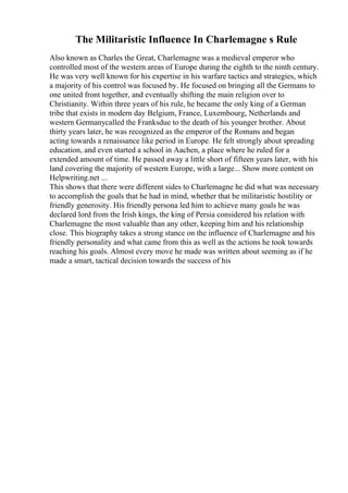 The Militaristic Influence In Charlemagne s Rule
Also known as Charles the Great, Charlemagne was a medieval emperor who
controlled most of the western areas of Europe during the eighth to the ninth century.
He was very well known for his expertise in his warfare tactics and strategies, which
a majority of his control was focused by. He focused on bringing all the Germans to
one united front together, and eventually shifting the main religion over to
Christianity. Within three years of his rule, he became the only king of a German
tribe that exists in modern day Belgium, France, Luxembourg, Netherlands and
western Germanycalled the Franksdue to the death of his younger brother. About
thirty years later, he was recognized as the emperor of the Romans and began
acting towards a renaissance like period in Europe. He felt strongly about spreading
education, and even started a school in Aachen, a place where he ruled for a
extended amount of time. He passed away a little short of fifteen years later, with his
land covering the majority of western Europe, with a large... Show more content on
Helpwriting.net ...
This shows that there were different sides to Charlemagne he did what was necessary
to accomplish the goals that he had in mind, whether that be militaristic hostility or
friendly generosity. His friendly persona led him to achieve many goals he was
declared lord from the Irish kings, the king of Persia considered his relation with
Charlemagne the most valuable than any other, keeping him and his relationship
close. This biography takes a strong stance on the influence of Charlemagne and his
friendly personality and what came from this as well as the actions he took towards
reaching his goals. Almost every move he made was written about seeming as if he
made a smart, tactical decision towards the success of his
 