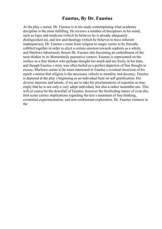 Faustus, By Dr. Faustus
At the play s outset, Dr. Faustus is in his study contemplating what academic
discipline is the most fulfilling. He reviews a number of disciplines in his mind,
such as logic and medicine (which he believes he is already adequately
distinguished in), and law and theology (which he believes to have inherent
inadequacies). Dr. Faustus s route from religion to magic seems to be forcedly
cobbled together in order to elicit a certain emotion towards sophists as a whole,
and Marlowe laboriously thrusts Dr. Faustus into becoming an embodiment of the
term thinker in its Momentarily pejorative context. Faustus is represented on the
surface as a free thinker who perhaps thought too much and too freely in his time,
and though Faustus s story was often hailed as a perfect depiction of free thought in
excess, Marlowe seems to be more interested in Faustus s eventual inversion of his
epoch s notion that religion is the necessary vehicle to morality and decency. Faustus
is depicted at the play s beginning as an individual bent on self gratification. His
diverse interests and talents, if we are to take his proclamations of expertise as true,
imply that he is not only a very adept individual, but also a rather insatiable one. This
will of course be the downfall of Faustus, however the foreboding nature of even this
first scene carries implications regarding the text s treatment of free thinking,
existential experimentation, and non conformant exploration. Dr. Faustus ventures to
the
 