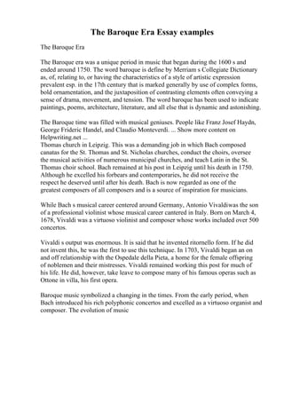 The Baroque Era Essay examples
The Baroque Era
The Baroque era was a unique period in music that began during the 1600 s and
ended around 1750. The word baroque is define by Merriam s Collegiate Dictionary
as, of, relating to, or having the characteristics of a style of artistic expression
prevalent esp. in the 17th century that is marked generally by use of complex forms,
bold ornamentation, and the juxtaposition of contrasting elements often conveying a
sense of drama, movement, and tension. The word baroque has been used to indicate
paintings, poems, architecture, literature, and all else that is dynamic and astonishing.
The Baroque time was filled with musical geniuses. People like Franz Josef Haydn,
George Frideric Handel, and Claudio Monteverdi. ... Show more content on
Helpwriting.net ...
Thomas church in Leipzig. This was a demanding job in which Bach composed
canatas for the St. Thomas and St. Nicholas churches, conduct the choirs, oversee
the musical activities of numerous municipal churches, and teach Latin in the St.
Thomas choir school. Bach remained at his post in Leipzig until his death in 1750.
Although he excelled his forbears and contemporaries, he did not receive the
respect he deserved until after his death. Bach is now regarded as one of the
greatest composers of all composers and is a source of inspiration for musicians.
While Bach s musical career centered around Germany, Antonio Vivaldiwas the son
of a professional violinist whose musical career cantered in Italy. Born on March 4,
1678, Vivaldi was a virtuoso violinist and composer whose works included over 500
concertos.
Vivaldi s output was enormous. It is said that he invented ritornello form. If he did
not invent this, he was the first to use this technique. In 1703, Vivaldi began an on
and off relationship with the Ospedale della Pieta, a home for the female offspring
of noblemen and their mistresses. Vivaldi remained working this post for much of
his life. He did, however, take leave to compose many of his famous operas such as
Ottone in villa, his first opera.
Baroque music symbolized a changing in the times. From the early period, when
Bach introduced his rich polyphonic concertos and excelled as a virtuoso organist and
composer. The evolution of music
 