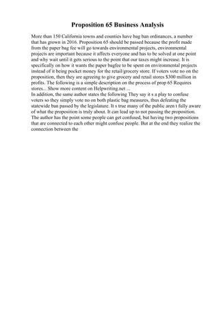 Proposition 65 Business Analysis
More than 150 California towns and counties have bag ban ordinances, a number
that has grown in 2016. Proposition 65 should be passed because the profit made
from the paper bag fee will go towards environmental projects, environmental
projects are important because it affects everyone and has to be solved at one point
and why wait until it gets serious to the point that our taxes might increase. It is
specifically on how it wants the paper bagfee to be spent on environmental projects
instead of it being pocket money for the retail/grocery store. If voters vote no on the
proposition, then they are agreeing to give grocery and retail stores $300 million in
profits. The following is a simple description on the process of prop 65 Requires
stores... Show more content on Helpwriting.net ...
In addition, the same author states the following They say it s a play to confuse
voters so they simply vote no on both plastic bag measures, thus defeating the
statewide ban passed by the legislature. It s true many of the public aren t fully aware
of what the proposition is truly about. It can lead up to not passing the proposition.
The author has the point some people can get confused, but having two propositions
that are connected to each other might confuse people. But at the end they realize the
connection between the
 