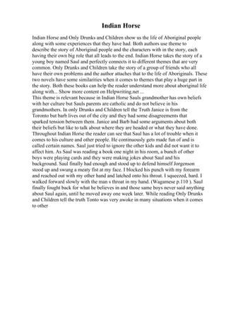 Indian Horse
Indian Horse and Only Drunks and Children show us the life of Aboriginal people
along with some experiences that they have had. Both authors use theme to
describe the story of Aboriginal people and the characters with in the story, each
having their own big role that all leads to the end. Indian Horse takes the story of a
young boy named Saul and perfectly connects it to different themes that are very
common. Only Drunks and Children take the story of a group of friends who all
have their own problems and the author attaches that to the life of Aboriginals. These
two novels have some similarities when it comes to themes that play a huge part in
the story. Both these books can help the reader understand more about aboriginal life
along with... Show more content on Helpwriting.net ...
This theme is relevant because in Indian Horse Sauls grandmother has own beliefs
with her culture but Sauls parents are catholic and do not believe in his
grandmothers. In only Drunks and Children tell the Truth Janice is from the
Toronto but barb lives out of the city and they had some disagreements that
sparked tension between them. Janice and Barb had some arguments about both
their beliefs but like to talk about where they are headed or what they have done.
Throughout Indian Horse the reader can see that Saul has a lot of trouble when it
comes to his culture and other people. He continuously gets made fun of and is
called certain names. Saul just tried to ignore the other kids and did not want it to
affect him. As Saul was reading a book one night in his room, a bunch of other
boys were playing cards and they were making jokes about Saul and his
background. Saul finally had enough and stood up to defend himself Jorgenson
stood up and swung a meaty fist at my face. I blocked his punch with my forearm
and reached out with my other hand and latched onto his throat. I squeezed, hard. I
walked forward slowly with the man s throat in my hand. (Wagamese p.110 ). Saul
finally fought back for what he believes in and those same boys never said anything
about Saul again, until he moved away one week later. While reading Only Drunks
and Children tell the truth Tonto was very awoke in many situations when it comes
to other
 