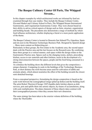 The Basque Culinary Center Of Paris, The Whipped
Stream...
In this chapter examples by which architectural works are informed by food are
examined through four case studies. They include the Basque Culinary Centre,
Elevated Market and Culinary School in Paris, The Whipped Stream International
Gastronomic, and Coquinarium Gastronomic Center. They were chosen based on
their ability to advise critical aspects of design such as form, structure, organization
and building facade. The precedents also demonstrate a range of methods by which
food influence architecture, whether displaying a literal or a more poetic application
of the theme.
The Basque Culinary Center is located in Donostia San SebastiГЎn, Gipuzkoa, Spain
and sits next to the Miramon Technologic Business Park. Designed by Spanish design
... Show more content on Helpwriting.net ...
Particularly in three groups, the first relates to the Academic area, the second aspect
deals with the Practice area and the last focuses on the Research area. By combining
these three groups in a vertical manner, each space within the design relates to the
Gastronomic Practice area. Spaces such as the changing rooms, ateliers, precooking
kitchen, access to raw materials and other kitchens, assist in the development of a
strong interconnection between the spaces, people and the food being consumed in a
direct way.
At a distance the building shows the different levels that gives the composition a
unique character. Comparing its scale to the buildings of the Technologic Business
Park, at short distance the roofs become areas used for cultivation of edible and
aromatic plants, which almost neutralize the effect of the building towards the closest
semi detached housings.
From a conceptual perspective, formulating the design composition is based on the
scale work between the iconographical image (piled up dishes) and the building itself.
The artist Robert Therrien (Chicago 1947) handles daily kitchen objects as dish
services, pots and uplifts them into artistic objects, by means of accumulations, along
with scale multiplication. The plane character of these objects takes contrast with
their iconographical presence when they assume their new dimension.
The same strategy has been taken to the exterior volume definition of the building,
where the TherrienВґs
 
