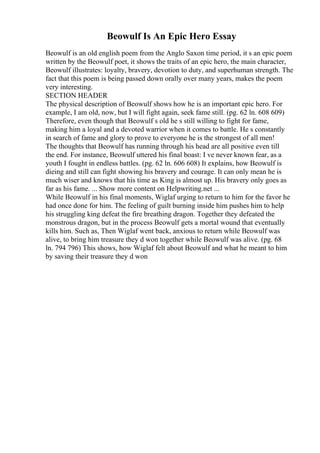 Beowulf Is An Epic Hero Essay
Beowulf is an old english poem from the Anglo Saxon time period, it s an epic poem
written by the Beowulf poet, it shows the traits of an epic hero, the main character,
Beowulf illustrates: loyalty, bravery, devotion to duty, and superhuman strength. The
fact that this poem is being passed down orally over many years, makes the poem
very interesting.
SECTION HEADER
The physical description of Beowulf shows how he is an important epic hero. For
example, I am old, now, but I will fight again, seek fame still. (pg. 62 ln. 608 609)
Therefore, even though that Beowulf s old he s still willing to fight for fame,
making him a loyal and a devoted warrior when it comes to battle. He s constantly
in search of fame and glory to prove to everyone he is the strongest of all men!
The thoughts that Beowulf has running through his head are all positive even till
the end. For instance, Beowulf uttered his final boast: I ve never known fear, as a
youth I fought in endless battles. (pg. 62 ln. 606 608) It explains, how Beowulf is
dieing and still can fight showing his bravery and courage. It can only mean he is
much wiser and knows that his time as King is almost up. His bravery only goes as
far as his fame. ... Show more content on Helpwriting.net ...
While Beowulf in his final moments, Wiglaf urging to return to him for the favor he
had once done for him. The feeling of guilt burning inside him pushes him to help
his struggling king defeat the fire breathing dragon. Together they defeated the
monstrous dragon, but in the process Beowulf gets a mortal wound that eventually
kills him. Such as, Then Wiglaf went back, anxious to return while Beowulf was
alive, to bring him treasure they d won together while Beowulf was alive. (pg. 68
ln. 794 796) This shows, how Wiglaf felt about Beowulf and what he meant to him
by saving their treasure they d won
 