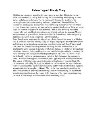Urban Legend Bloody Mary
Children are constantly searching for news ways to have fun. This is the period
when children need to satisfy their craving for excitement by participating in ritual
games and playing in the dark.They are constantly looking for a safe way to
extract pleasure and release anxiety and fears (Mikkelson). Many children find
themselves jumping into mischievous behavior to keep themselves busy whether it
is being destructive, pranking a friend, or being apart of ritual games. These are some
ways for children to cope with their boredom.. This is also probably one of the
reasons why kids would risk conjuring up a evil spirit looking for revenge. Mirrors
and reflections in general have always been held in fearand awe, and consequently
been linked... Show more content on Helpwriting.net ...
Even though some aspects of the original story have changed the story is still being
told in countless versions. Bloody Mary has played on people s desire for excitement
and it is also a way to release anxiety and experience some safe fear.With so much
talk about the Bloody Mary legend over the many decades and versions, it s a
challenge to really analyze its cultural symbolism, because it s different from culture
to culture. However, it is possible to theorize a single interpretation by examining the
more pointed points thatcomprise the legend together. The ritual is almost always
carried out by children, most commonly girls, in a dark bathroom, by means of a
chant. A woman then appears in the mirror, most typically with malicious intentions.
The legend of Bloody Mary seems to resurrect with children s comingof age. The
children most enticed by the myth are adolescent children from the ages of nine to
twelve. Children at this age look for excitement and try to find independent freedom,
sometimes in the wrong places. Bloody Mary is the true meaning for exciting fun
and a feel good rush. The way for satisfying this newfound craving for excitement
sometimes means breaking the rules a little. Opposite of the rules we are taught as
children. We are taught as children that when somebody break
 