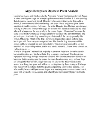 Argus Recognizes Odysseus Poem Analysis
Comparing Argus and His Loyalty By Poem and Picture The famous story of Argus
is a tale proving that dogs are always loyal no matter the situation. It is also proving
that dogs are a man s best friend. This story shows more than just a dog and it s
owner, it represents the relationship they kept even after a long time apart. In the
painting Argus Recognizes Odysseus , the artist Theodor Van Thulden uses the dog
looking at Odysseus to show that dogs are a mans best friend and they are the ones
who will always care for you, while in the poem, Argus , Alexander Pope uses the
same scene to show that dogs always remember the ones who cared for them. The
poem Argus , is about a dog named Argus, that was left for twenty years by his
owner. Odysseus, which is the dog s owner, is disguised as a poor and old man,
but Argus still finds a way to recognize him. The faithful dog remembered his
owner and how he cared for him immediately. The dog was overjoyed to see the
return of his once caring owner, but he was so old he could... Show more content on
Helpwriting.net ...
While in the poem The Death of Argus by Alexander Pope uses the same details,
but uses them in a way to show that a dog is a man s bestfriend. The dog Argus
represents how dogs always remember the ones who cared for them no matter what
happens. In the painting and the poem, they are showing many ways on how dogs
are so loyal to their owners. Dogs will care for you till the day you die and no
matter how long your gone and will never be forgotten by them. A dog will always
be a man s best friend and both this poem and painting showed that exactly. The
relationship between Odysseus and Argus was so strong not even time could ruin it.
Dogs will always be loyal, caring, and a best friend through anything even twenty
years
 