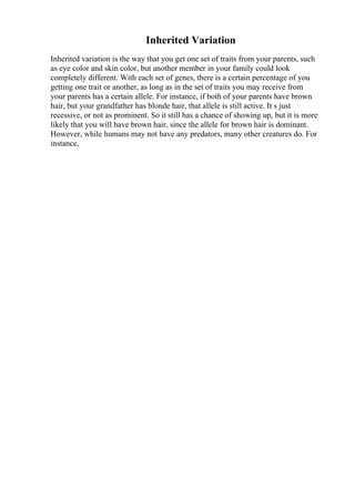 Inherited Variation
Inherited variation is the way that you get one set of traits from your parents, such
as eye color and skin color, but another member in your family could look
completely different. With each set of genes, there is a certain percentage of you
getting one trait or another, as long as in the set of traits you may receive from
your parents has a certain allele. For instance, if both of your parents have brown
hair, but your grandfather has blonde hair, that allele is still active. It s just
recessive, or not as prominent. So it still has a chance of showing up, but it is more
likely that you will have brown hair, since the allele for brown hair is dominant.
However, while humans may not have any predators, many other creatures do. For
instance,
 